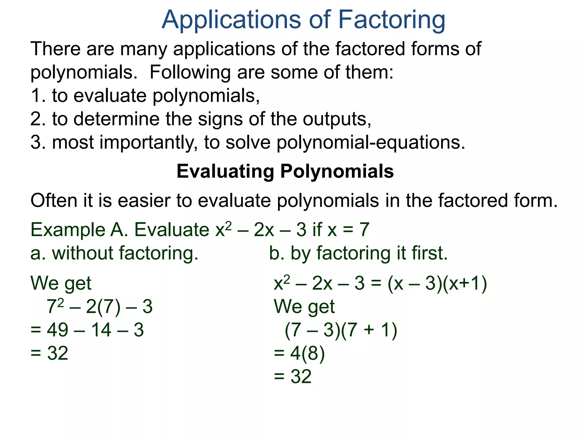 Applications of Factoring
There are many applications of the factored forms of
polynomials. Following are some of them:
1. to evaluate polynomials,
2. to determine the signs of the outputs,
3. most importantly, to solve polynomial-equations.
Evaluating Polynomials
Example A. Evaluate x2 – 2x – 3 if x = 7
a. without factoring. b. by factoring it first.
We get
72 – 2(7) – 3
= 49 – 14 – 3
= 32
x2 – 2x – 3 = (x – 3)(x+1)
We get
(7 – 3)(7 + 1)
= 4(8)
= 32
Often it is easier to evaluate polynomials in the factored form.
 