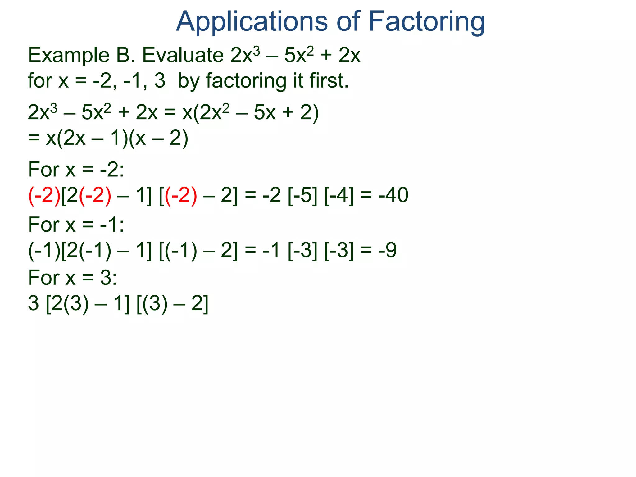 Example B. Evaluate 2x3 – 5x2 + 2x
for x = -2, -1, 3 by factoring it first.
2x3 – 5x2 + 2x = x(2x2 – 5x + 2)
= x(2x – 1)(x – 2)
For x = -2:
(-2)[2(-2) – 1] [(-2) – 2] = -2 [-5] [-4] = -40
For x = -1:
(-1)[2(-1) – 1] [(-1) – 2] = -1 [-3] [-3] = -9
For x = 3:
3 [2(3) – 1] [(3) – 2]
Applications of Factoring
 