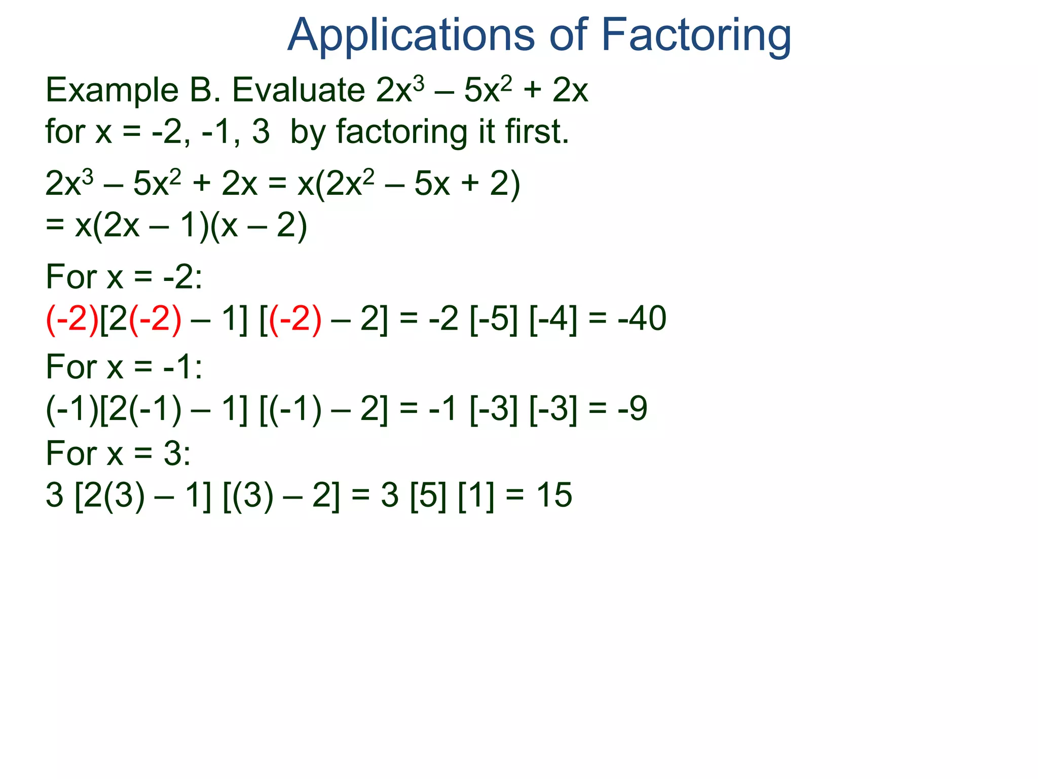 Example B. Evaluate 2x3 – 5x2 + 2x
for x = -2, -1, 3 by factoring it first.
2x3 – 5x2 + 2x = x(2x2 – 5x + 2)
= x(2x – 1)(x – 2)
For x = -2:
(-2)[2(-2) – 1] [(-2) – 2] = -2 [-5] [-4] = -40
For x = -1:
(-1)[2(-1) – 1] [(-1) – 2] = -1 [-3] [-3] = -9
For x = 3:
3 [2(3) – 1] [(3) – 2] = 3 [5] [1] = 15
Applications of Factoring
 
