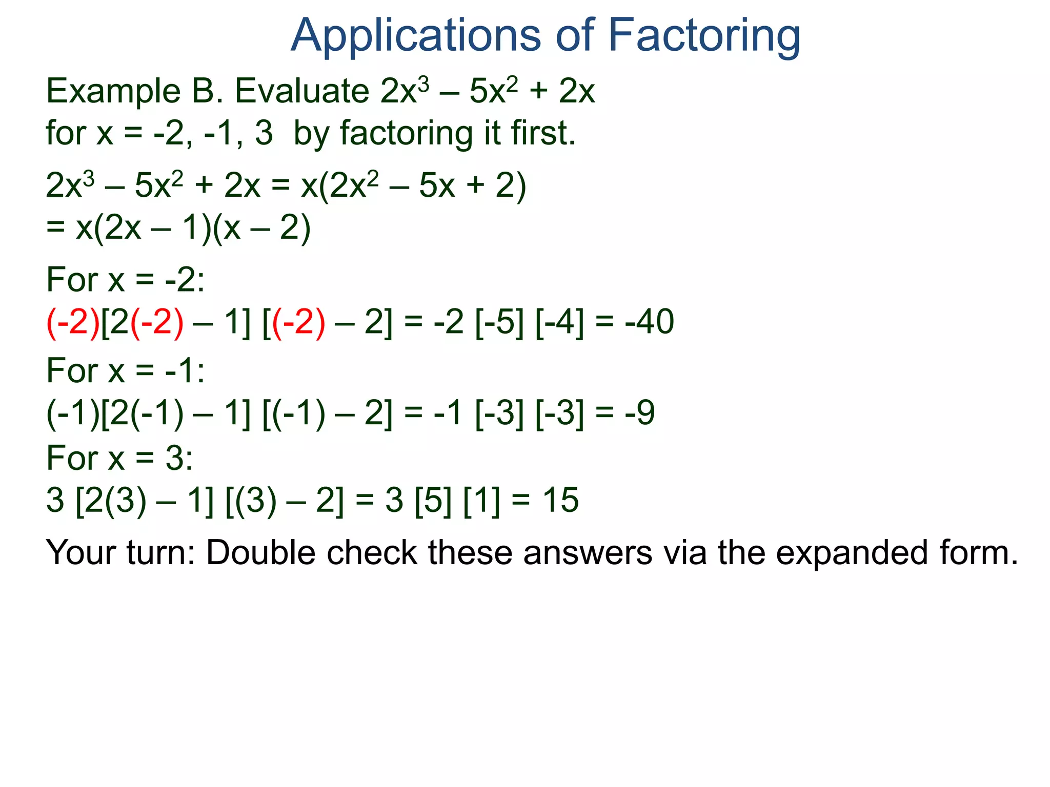 Example B. Evaluate 2x3 – 5x2 + 2x
for x = -2, -1, 3 by factoring it first.
2x3 – 5x2 + 2x = x(2x2 – 5x + 2)
= x(2x – 1)(x – 2)
For x = -2:
(-2)[2(-2) – 1] [(-2) – 2] = -2 [-5] [-4] = -40
For x = -1:
(-1)[2(-1) – 1] [(-1) – 2] = -1 [-3] [-3] = -9
For x = 3:
3 [2(3) – 1] [(3) – 2] = 3 [5] [1] = 15
Applications of Factoring
Your turn: Double check these answers via the expanded form.
 
