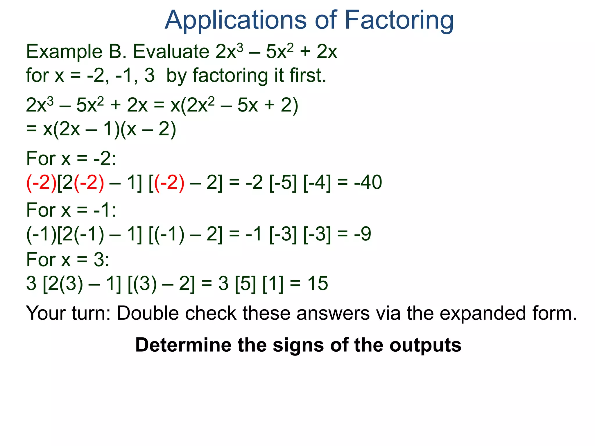 Example B. Evaluate 2x3 – 5x2 + 2x
for x = -2, -1, 3 by factoring it first.
2x3 – 5x2 + 2x = x(2x2 – 5x + 2)
= x(2x – 1)(x – 2)
For x = -2:
(-2)[2(-2) – 1] [(-2) – 2] = -2 [-5] [-4] = -40
For x = -1:
(-1)[2(-1) – 1] [(-1) – 2] = -1 [-3] [-3] = -9
For x = 3:
3 [2(3) – 1] [(3) – 2] = 3 [5] [1] = 15
Applications of Factoring
Determine the signs of the outputs
Your turn: Double check these answers via the expanded form.
 