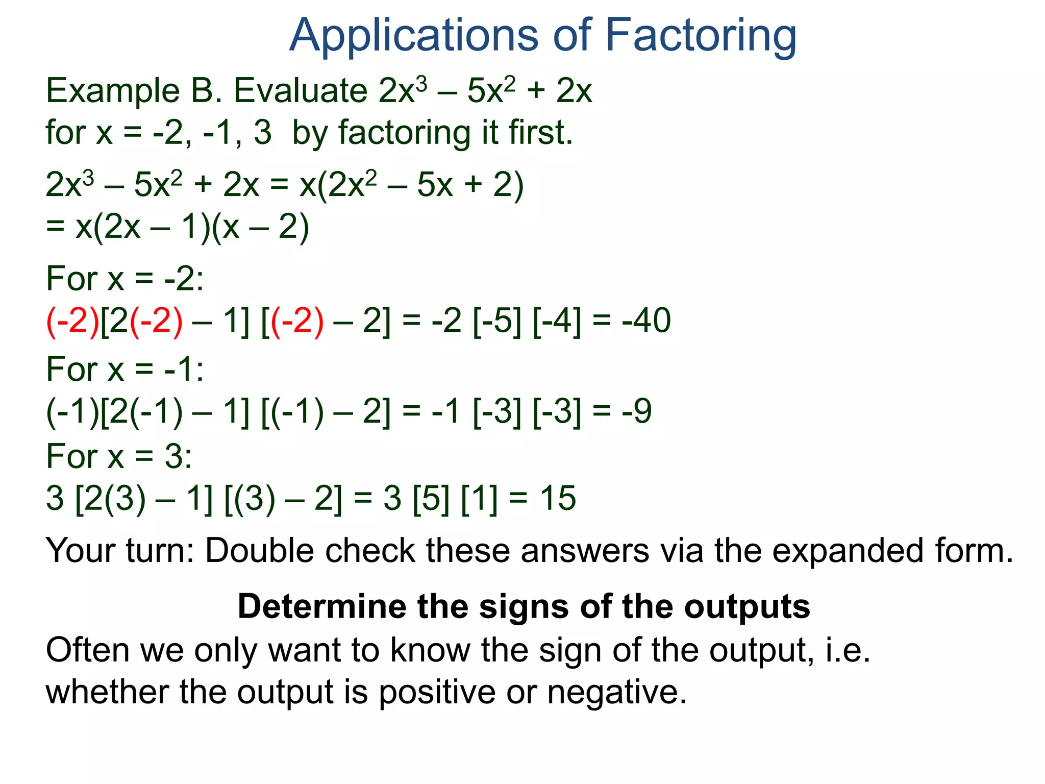 Example B. Evaluate 2x3 – 5x2 + 2x
for x = -2, -1, 3 by factoring it first.
2x3 – 5x2 + 2x = x(2x2 – 5x + 2)
= x(2x – 1)(x – 2)
For x = -2:
(-2)[2(-2) – 1] [(-2) – 2] = -2 [-5] [-4] = -40
For x = -1:
(-1)[2(-1) – 1] [(-1) – 2] = -1 [-3] [-3] = -9
For x = 3:
3 [2(3) – 1] [(3) – 2] = 3 [5] [1] = 15
Applications of Factoring
Determine the signs of the outputs
Often we only want to know the sign of the output, i.e.
whether the output is positive or negative.
Your turn: Double check these answers via the expanded form.
 
