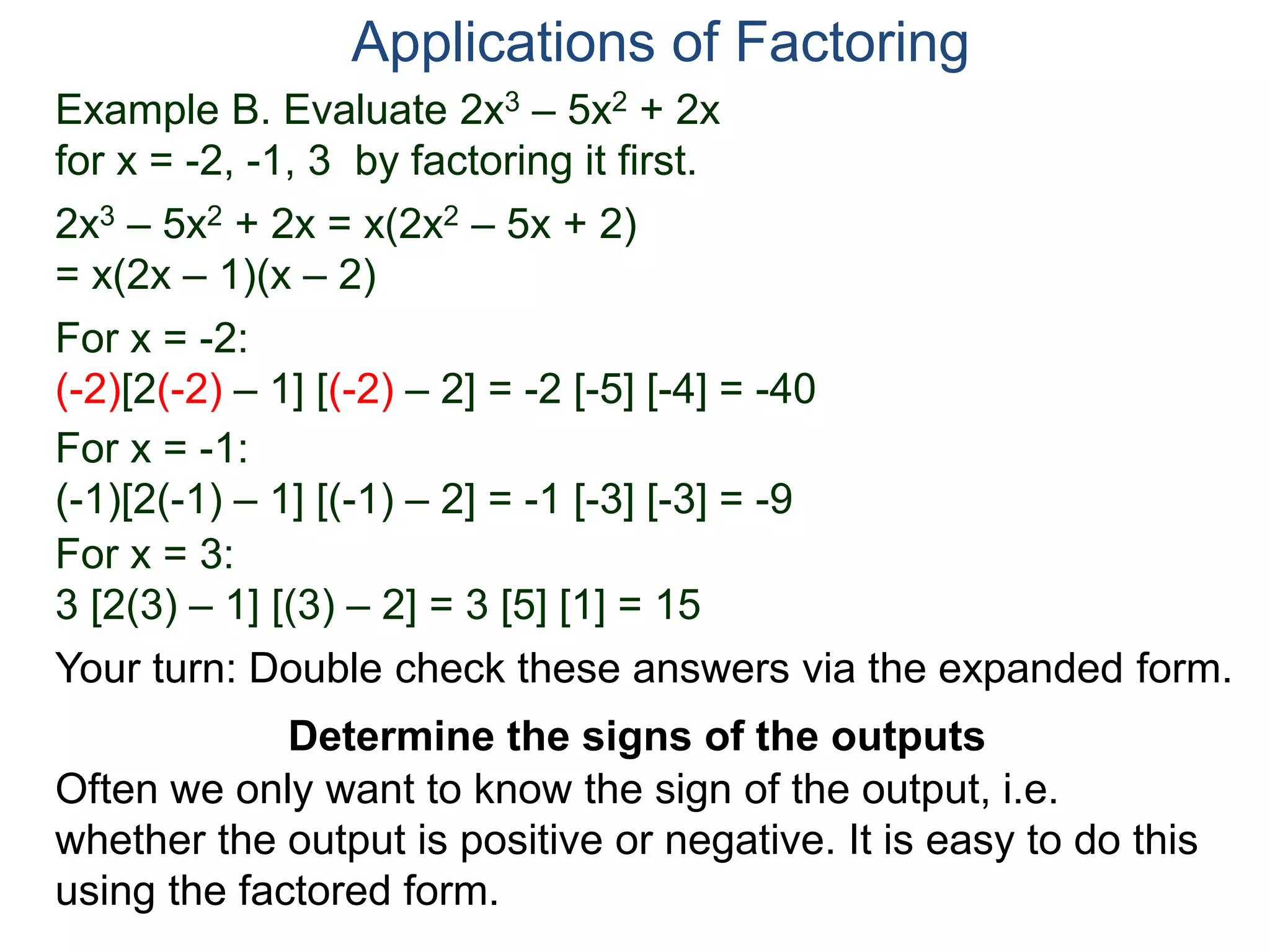 Example B. Evaluate 2x3 – 5x2 + 2x
for x = -2, -1, 3 by factoring it first.
2x3 – 5x2 + 2x = x(2x2 – 5x + 2)
= x(2x – 1)(x – 2)
For x = -2:
(-2)[2(-2) – 1] [(-2) – 2] = -2 [-5] [-4] = -40
For x = -1:
(-1)[2(-1) – 1] [(-1) – 2] = -1 [-3] [-3] = -9
For x = 3:
3 [2(3) – 1] [(3) – 2] = 3 [5] [1] = 15
Applications of Factoring
Determine the signs of the outputs
Often we only want to know the sign of the output, i.e.
whether the output is positive or negative. It is easy to do this
using the factored form.
Your turn: Double check these answers via the expanded form.
 
