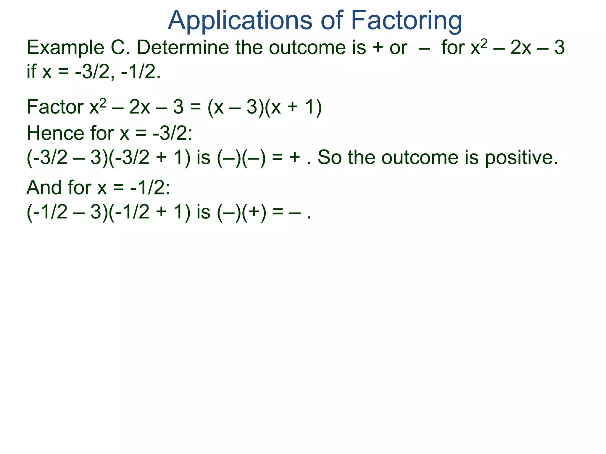 Example C. Determine the outcome is + or – for x2 – 2x – 3
if x = -3/2, -1/2.
Factor x2 – 2x – 3 = (x – 3)(x + 1)
Hence for x = -3/2:
(-3/2 – 3)(-3/2 + 1) is (–)(–) = + . So the outcome is positive.
And for x = -1/2:
(-1/2 – 3)(-1/2 + 1) is (–)(+) = – .
Applications of Factoring
 