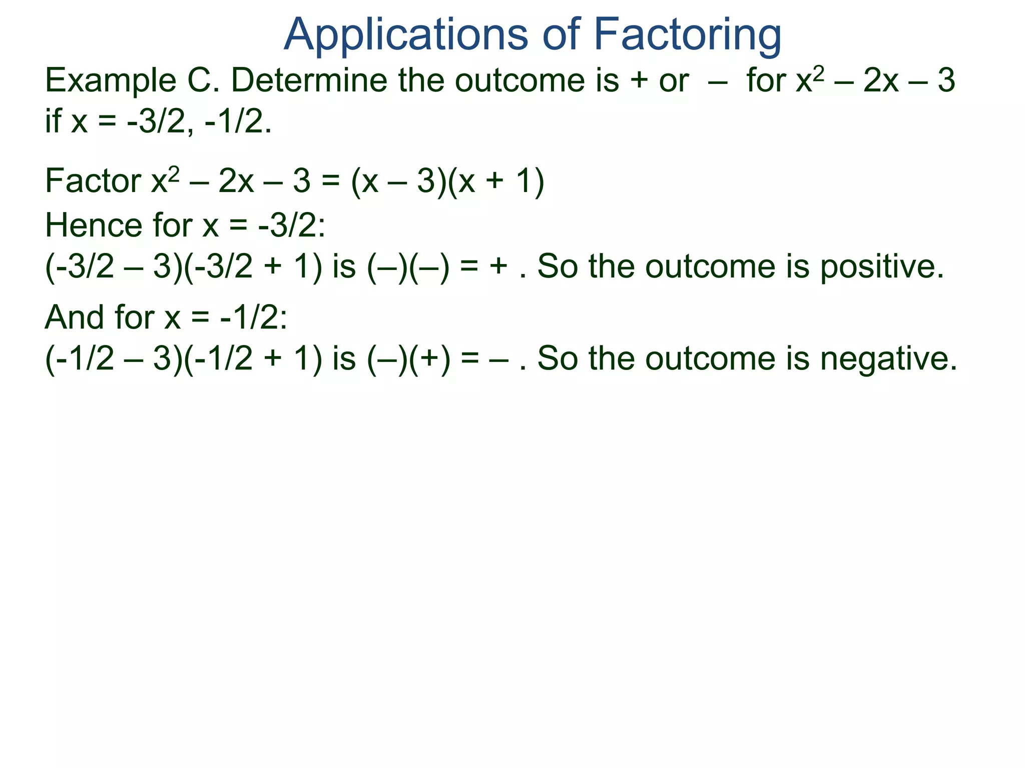 Example C. Determine the outcome is + or – for x2 – 2x – 3
if x = -3/2, -1/2.
Factor x2 – 2x – 3 = (x – 3)(x + 1)
Hence for x = -3/2:
(-3/2 – 3)(-3/2 + 1) is (–)(–) = + . So the outcome is positive.
And for x = -1/2:
(-1/2 – 3)(-1/2 + 1) is (–)(+) = – . So the outcome is negative.
Applications of Factoring
 