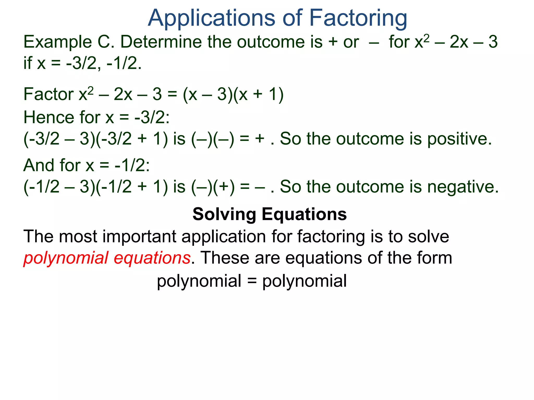 Example C. Determine the outcome is + or – for x2 – 2x – 3
if x = -3/2, -1/2.
Factor x2 – 2x – 3 = (x – 3)(x + 1)
Hence for x = -3/2:
(-3/2 – 3)(-3/2 + 1) is (–)(–) = + . So the outcome is positive.
And for x = -1/2:
(-1/2 – 3)(-1/2 + 1) is (–)(+) = – . So the outcome is negative.
Applications of Factoring
Solving Equations
The most important application for factoring is to solve
polynomial equations. These are equations of the form
polynomial = polynomial
 
