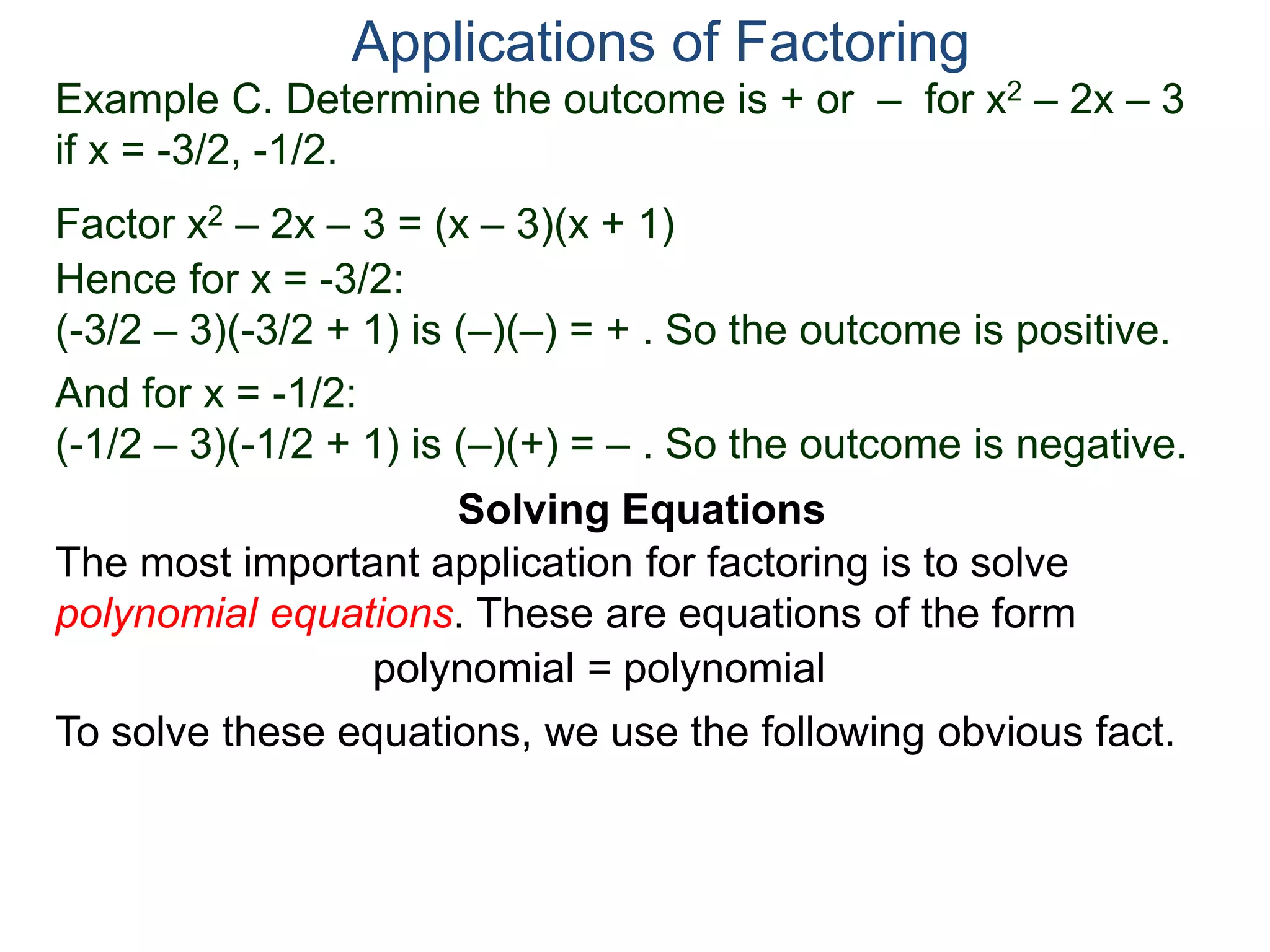 Example C. Determine the outcome is + or – for x2 – 2x – 3
if x = -3/2, -1/2.
Factor x2 – 2x – 3 = (x – 3)(x + 1)
Hence for x = -3/2:
(-3/2 – 3)(-3/2 + 1) is (–)(–) = + . So the outcome is positive.
And for x = -1/2:
(-1/2 – 3)(-1/2 + 1) is (–)(+) = – . So the outcome is negative.
Applications of Factoring
Solving Equations
The most important application for factoring is to solve
polynomial equations. These are equations of the form
polynomial = polynomial
To solve these equations, we use the following obvious fact.
 