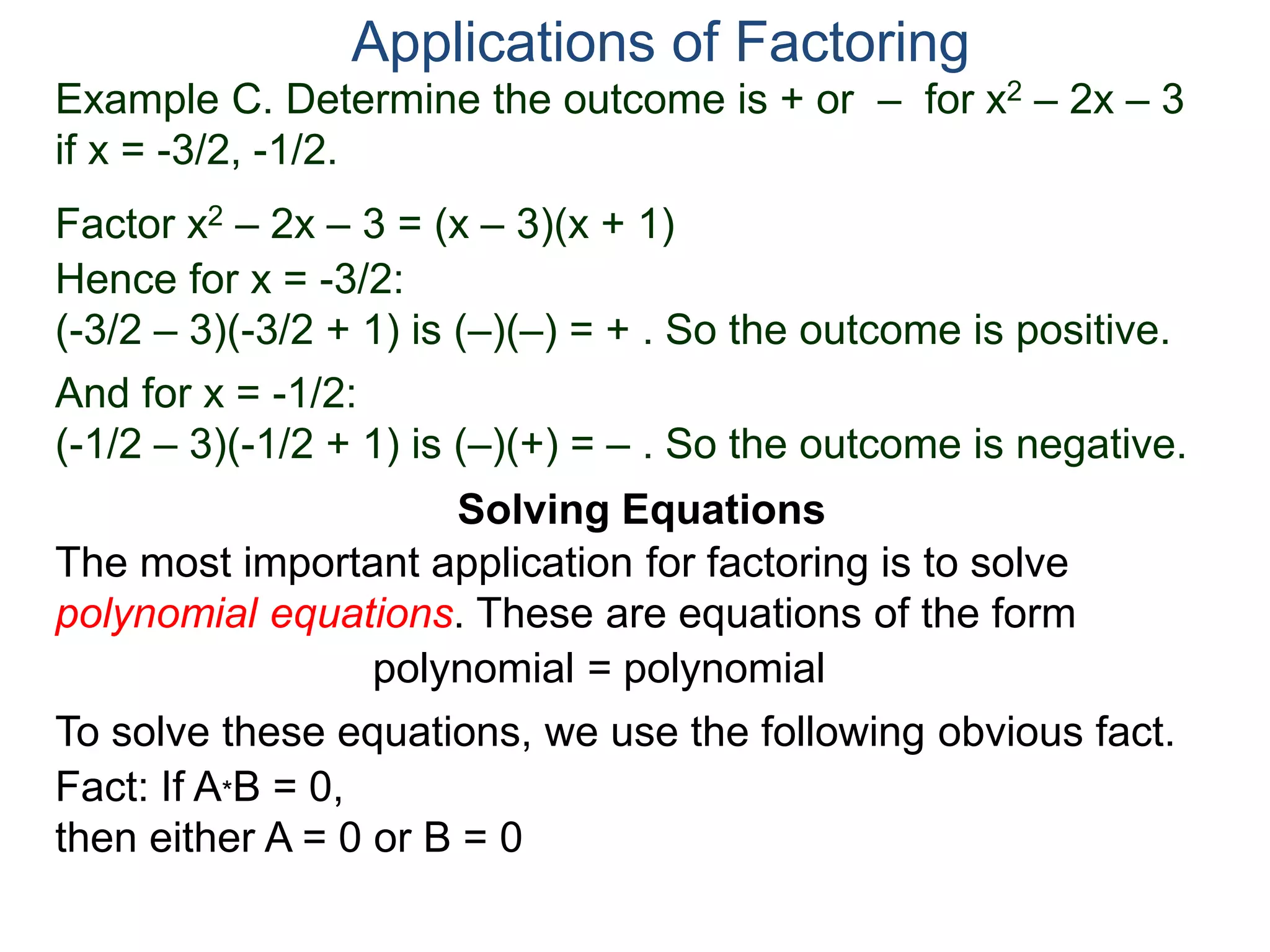 Example C. Determine the outcome is + or – for x2 – 2x – 3
if x = -3/2, -1/2.
Factor x2 – 2x – 3 = (x – 3)(x + 1)
Hence for x = -3/2:
(-3/2 – 3)(-3/2 + 1) is (–)(–) = + . So the outcome is positive.
And for x = -1/2:
(-1/2 – 3)(-1/2 + 1) is (–)(+) = – . So the outcome is negative.
Applications of Factoring
Solving Equations
The most important application for factoring is to solve
polynomial equations. These are equations of the form
polynomial = polynomial
To solve these equations, we use the following obvious fact.
Fact: If A*B = 0,
then either A = 0 or B = 0
 