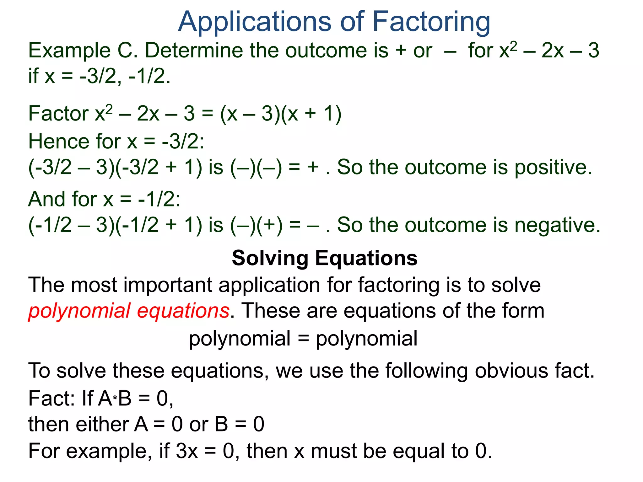Example C. Determine the outcome is + or – for x2 – 2x – 3
if x = -3/2, -1/2.
Factor x2 – 2x – 3 = (x – 3)(x + 1)
Hence for x = -3/2:
(-3/2 – 3)(-3/2 + 1) is (–)(–) = + . So the outcome is positive.
And for x = -1/2:
(-1/2 – 3)(-1/2 + 1) is (–)(+) = – . So the outcome is negative.
Applications of Factoring
Solving Equations
The most important application for factoring is to solve
polynomial equations. These are equations of the form
polynomial = polynomial
To solve these equations, we use the following obvious fact.
Fact: If A*B = 0,
then either A = 0 or B = 0
For example, if 3x = 0, then x must be equal to 0.
 