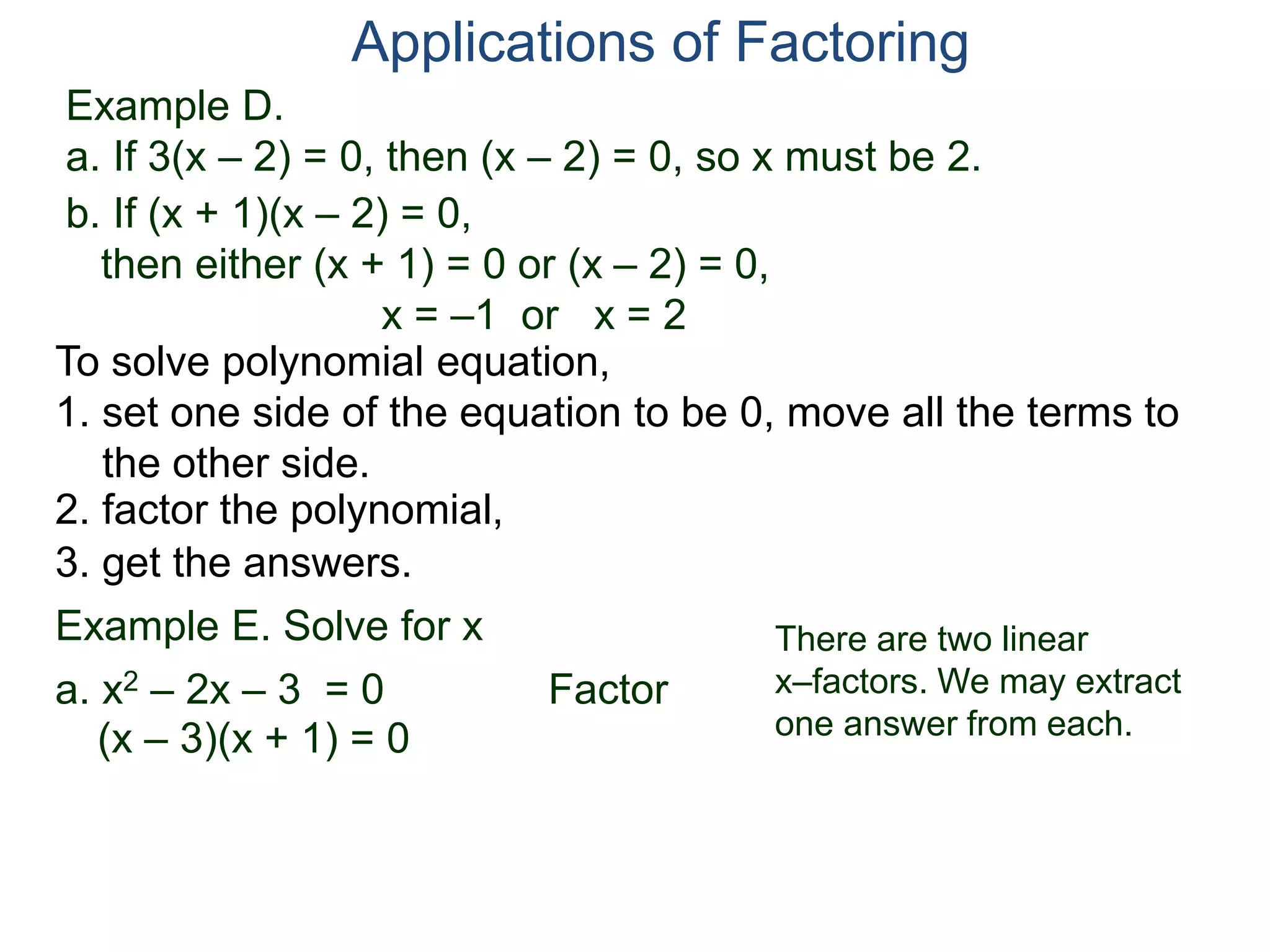 Example D.
a. If 3(x – 2) = 0, then (x – 2) = 0, so x must be 2.
Applications of Factoring
To solve polynomial equation,
1. set one side of the equation to be 0, move all the terms to
the other side.
2. factor the polynomial,
3. get the answers.
b. If (x + 1)(x – 2) = 0,
then either (x + 1) = 0 or (x – 2) = 0,
x = –1 or x = 2
Example E. Solve for x
a. x2 – 2x – 3 = 0 Factor
(x – 3)(x + 1) = 0
There are two linear
x–factors. We may extract
one answer from each.
 