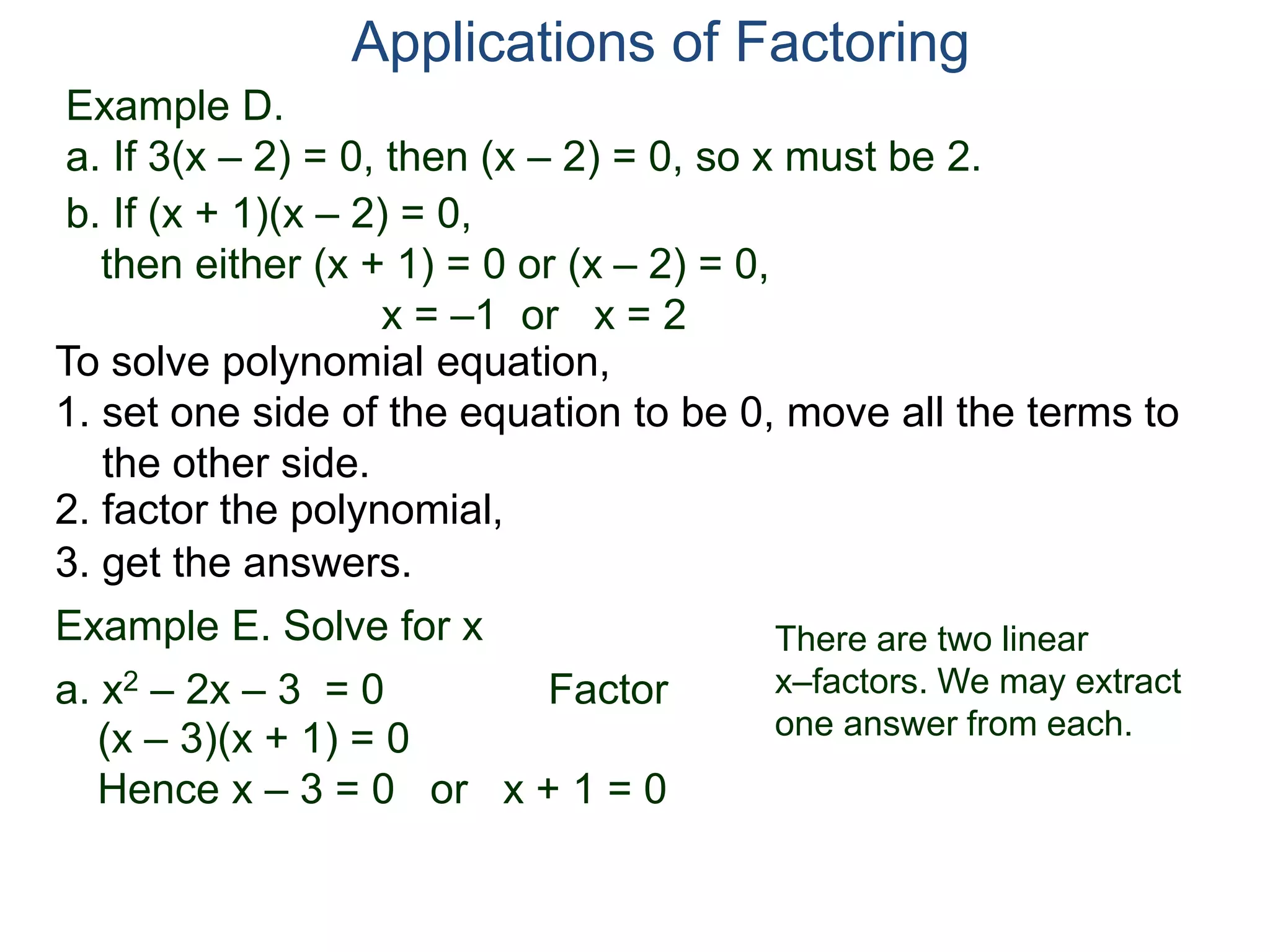 Example D.
a. If 3(x – 2) = 0, then (x – 2) = 0, so x must be 2.
Applications of Factoring
To solve polynomial equation,
1. set one side of the equation to be 0, move all the terms to
the other side.
2. factor the polynomial,
3. get the answers.
b. If (x + 1)(x – 2) = 0,
then either (x + 1) = 0 or (x – 2) = 0,
x = –1 or x = 2
Example E. Solve for x
a. x2 – 2x – 3 = 0 Factor
(x – 3)(x + 1) = 0
Hence x – 3 = 0 or x + 1 = 0
There are two linear
x–factors. We may extract
one answer from each.
 