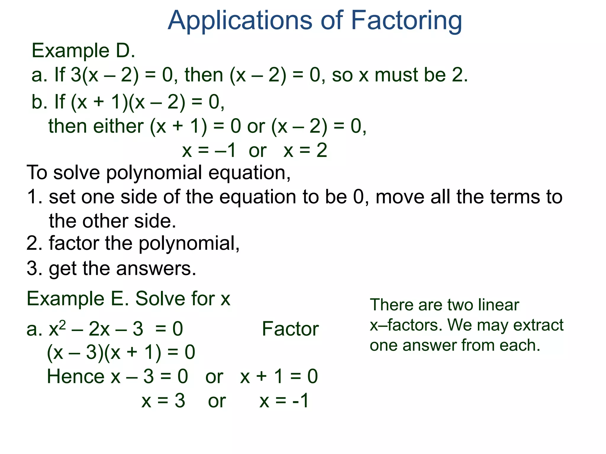 Example D.
a. If 3(x – 2) = 0, then (x – 2) = 0, so x must be 2.
Applications of Factoring
To solve polynomial equation,
1. set one side of the equation to be 0, move all the terms to
the other side.
2. factor the polynomial,
3. get the answers.
b. If (x + 1)(x – 2) = 0,
then either (x + 1) = 0 or (x – 2) = 0,
x = –1 or x = 2
Example E. Solve for x
a. x2 – 2x – 3 = 0 Factor
(x – 3)(x + 1) = 0
Hence x – 3 = 0 or x + 1 = 0
x = 3 or x = -1
There are two linear
x–factors. We may extract
one answer from each.
 