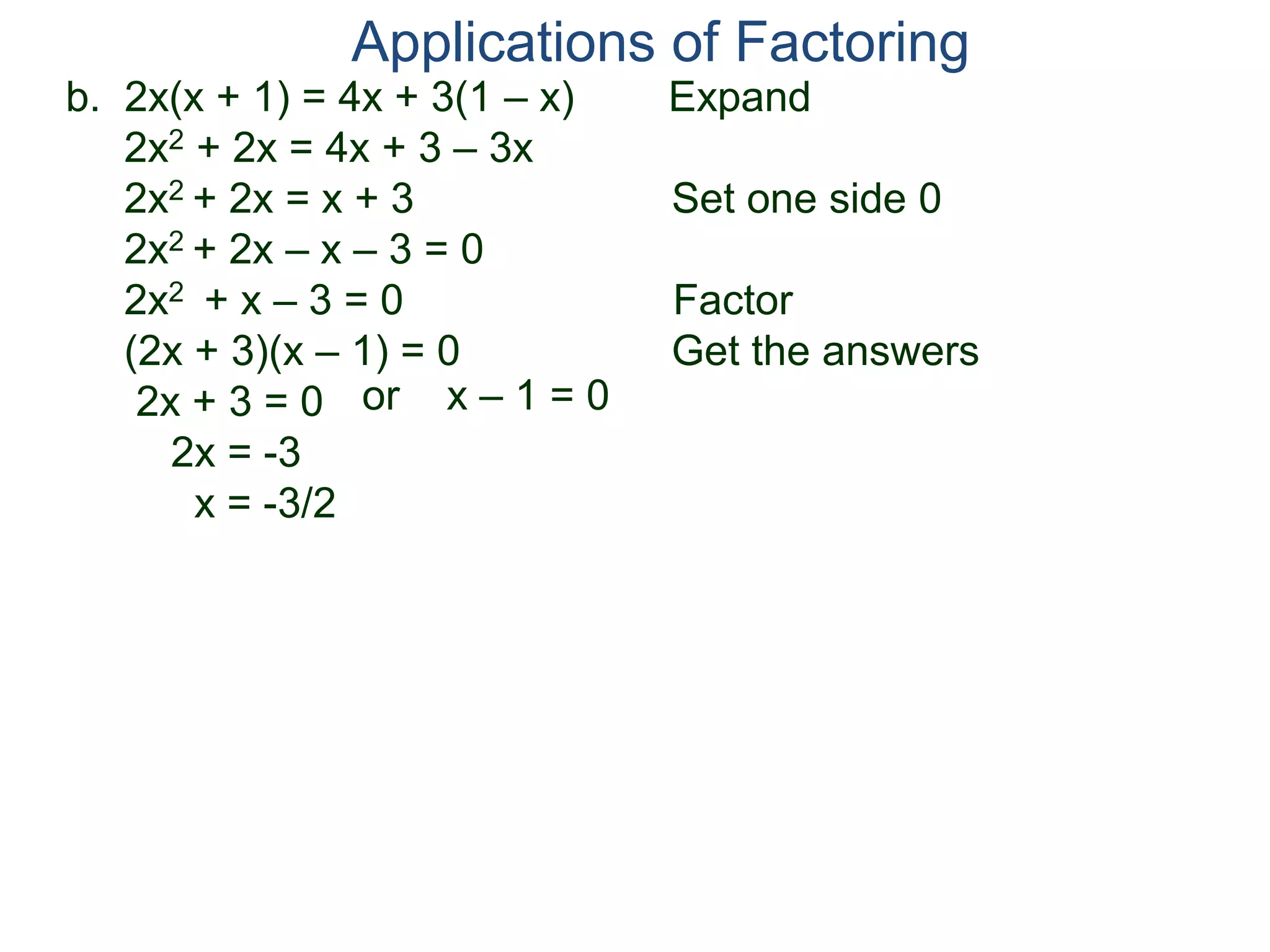 b. 2x(x + 1) = 4x + 3(1 – x) Expand
2x2 + 2x = 4x + 3 – 3x
2x2 + 2x = x + 3 Set one side 0
2x2 + 2x – x – 3 = 0
2x2 + x – 3 = 0 Factor
(2x + 3)(x – 1) = 0 Get the answers
2x + 3 = 0
2x = -3
x = -3/2
Applications of Factoring
or x – 1 = 0
 