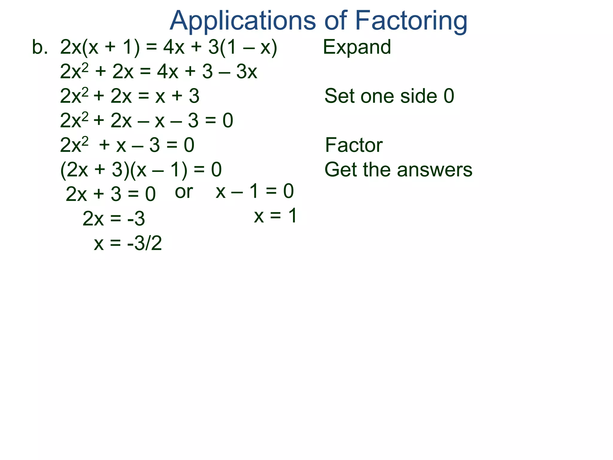 b. 2x(x + 1) = 4x + 3(1 – x) Expand
2x2 + 2x = 4x + 3 – 3x
2x2 + 2x = x + 3 Set one side 0
2x2 + 2x – x – 3 = 0
2x2 + x – 3 = 0 Factor
(2x + 3)(x – 1) = 0 Get the answers
2x + 3 = 0
2x = -3
x = -3/2
Applications of Factoring
or x – 1 = 0
x = 1
 