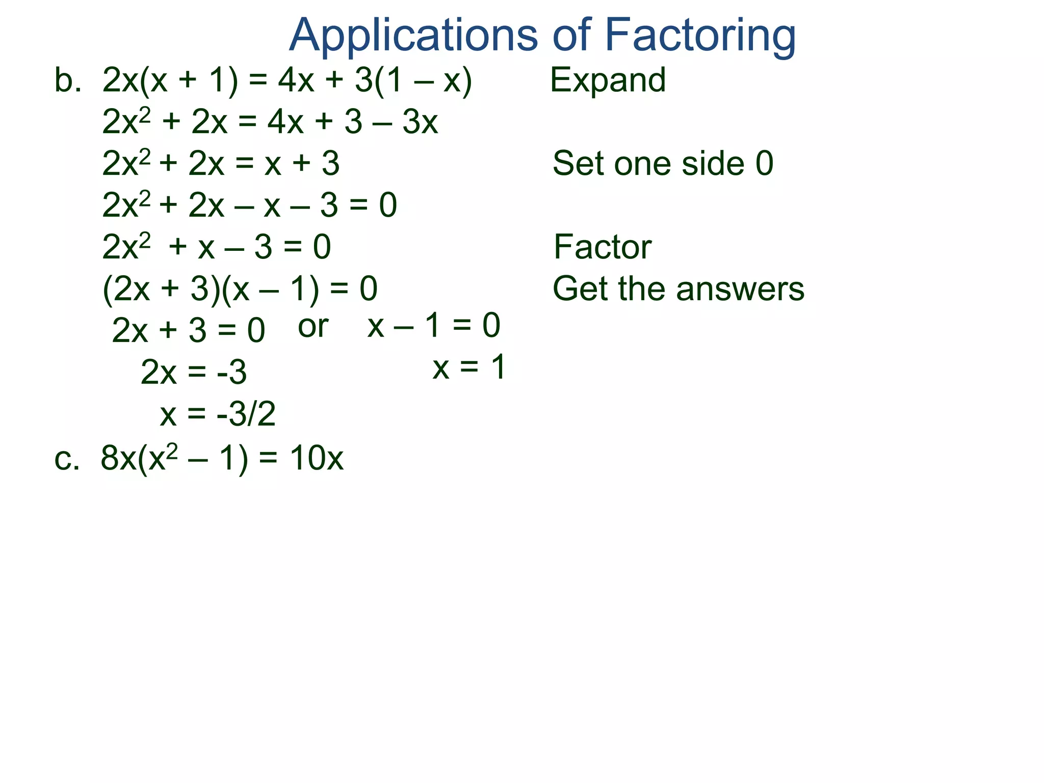 b. 2x(x + 1) = 4x + 3(1 – x) Expand
2x2 + 2x = 4x + 3 – 3x
2x2 + 2x = x + 3 Set one side 0
2x2 + 2x – x – 3 = 0
2x2 + x – 3 = 0 Factor
(2x + 3)(x – 1) = 0 Get the answers
2x + 3 = 0
2x = -3
x = -3/2
Applications of Factoring
or x – 1 = 0
x = 1
c. 8x(x2 – 1) = 10x
 