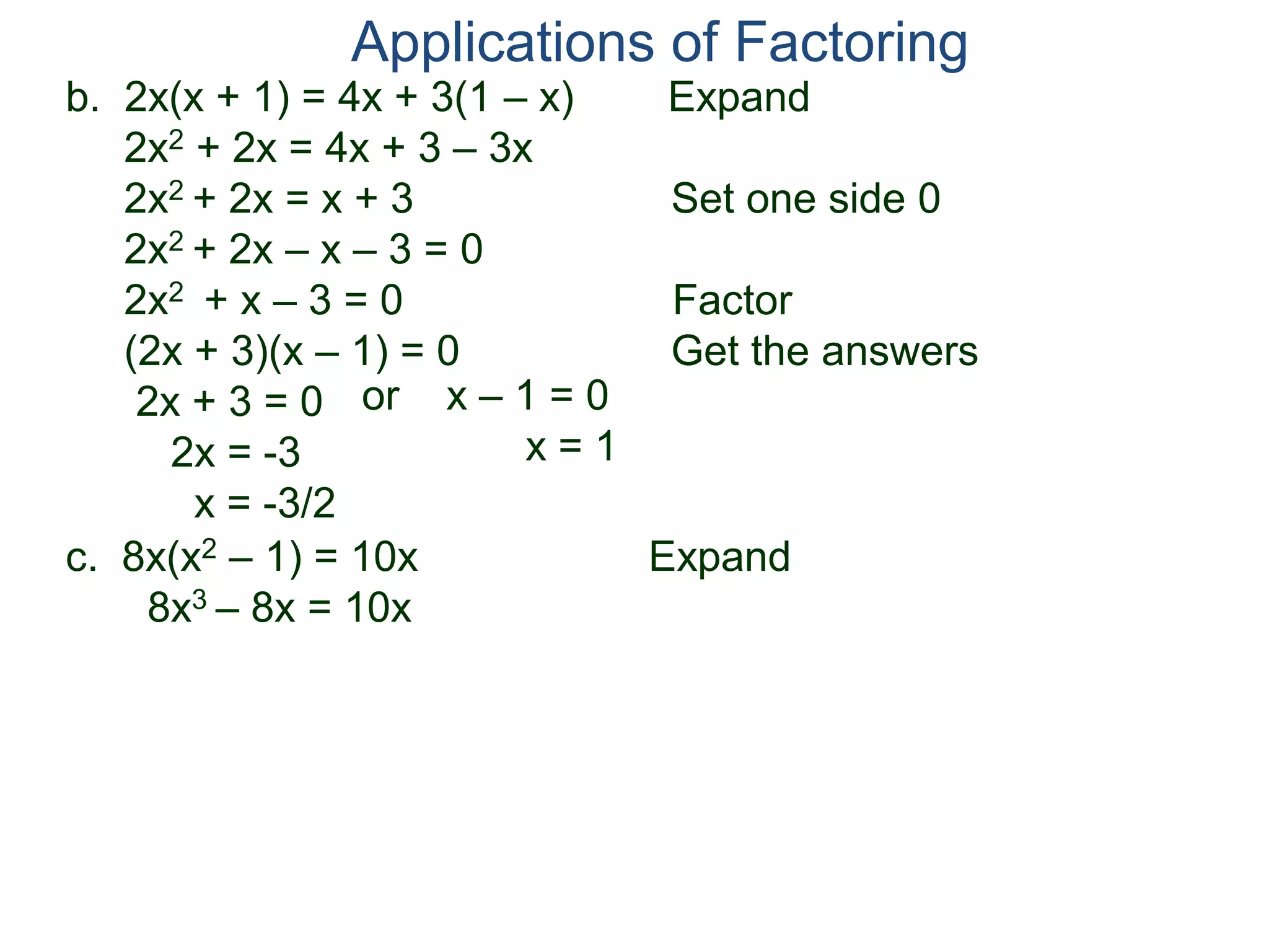 b. 2x(x + 1) = 4x + 3(1 – x) Expand
2x2 + 2x = 4x + 3 – 3x
2x2 + 2x = x + 3 Set one side 0
2x2 + 2x – x – 3 = 0
2x2 + x – 3 = 0 Factor
(2x + 3)(x – 1) = 0 Get the answers
2x + 3 = 0
2x = -3
x = -3/2
Applications of Factoring
or x – 1 = 0
x = 1
c. 8x(x2 – 1) = 10x Expand
8x3 – 8x = 10x
 