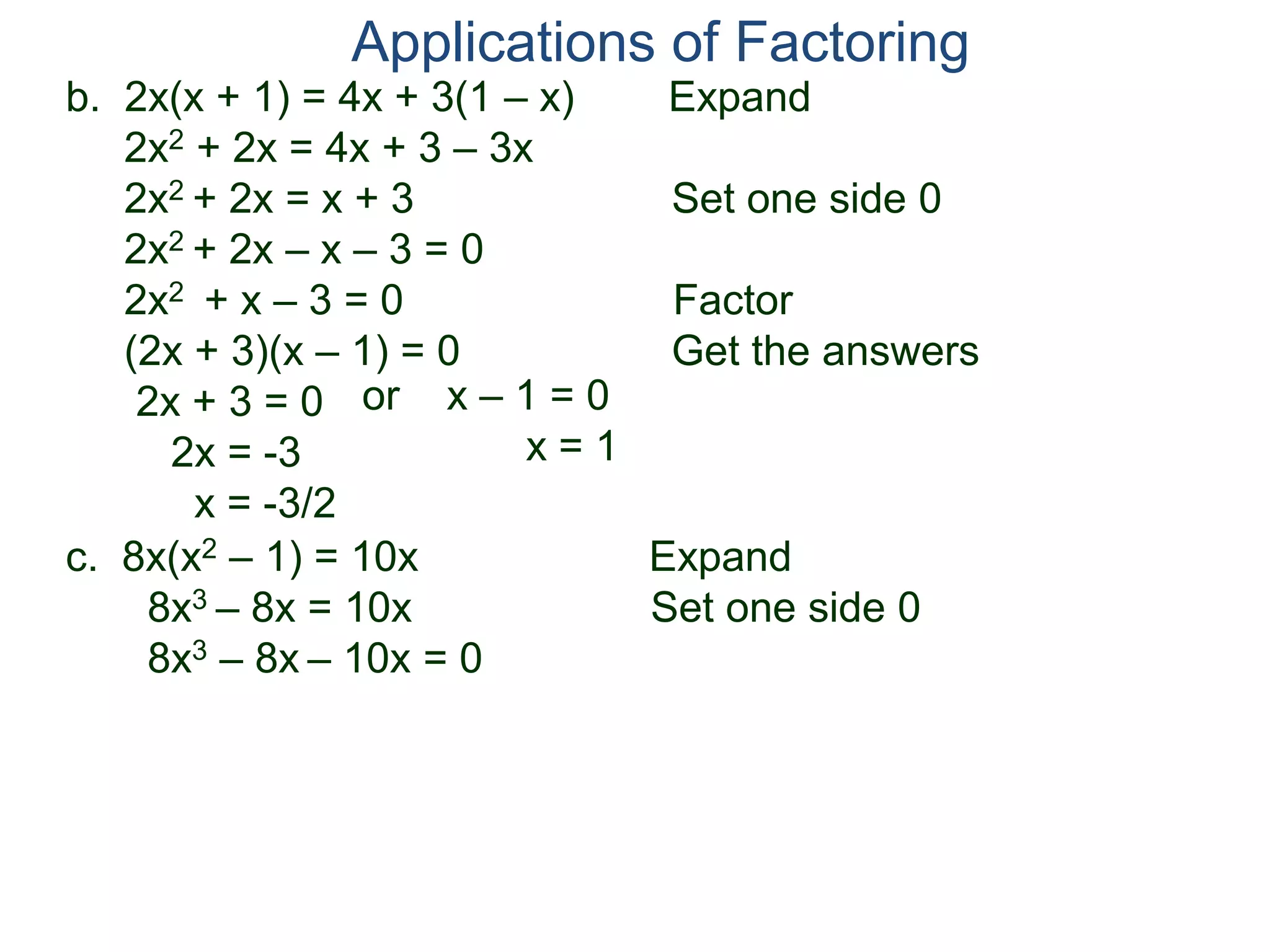 b. 2x(x + 1) = 4x + 3(1 – x) Expand
2x2 + 2x = 4x + 3 – 3x
2x2 + 2x = x + 3 Set one side 0
2x2 + 2x – x – 3 = 0
2x2 + x – 3 = 0 Factor
(2x + 3)(x – 1) = 0 Get the answers
2x + 3 = 0
2x = -3
x = -3/2
Applications of Factoring
or x – 1 = 0
x = 1
c. 8x(x2 – 1) = 10x Expand
8x3 – 8x = 10x Set one side 0
8x3 – 8x – 10x = 0
 