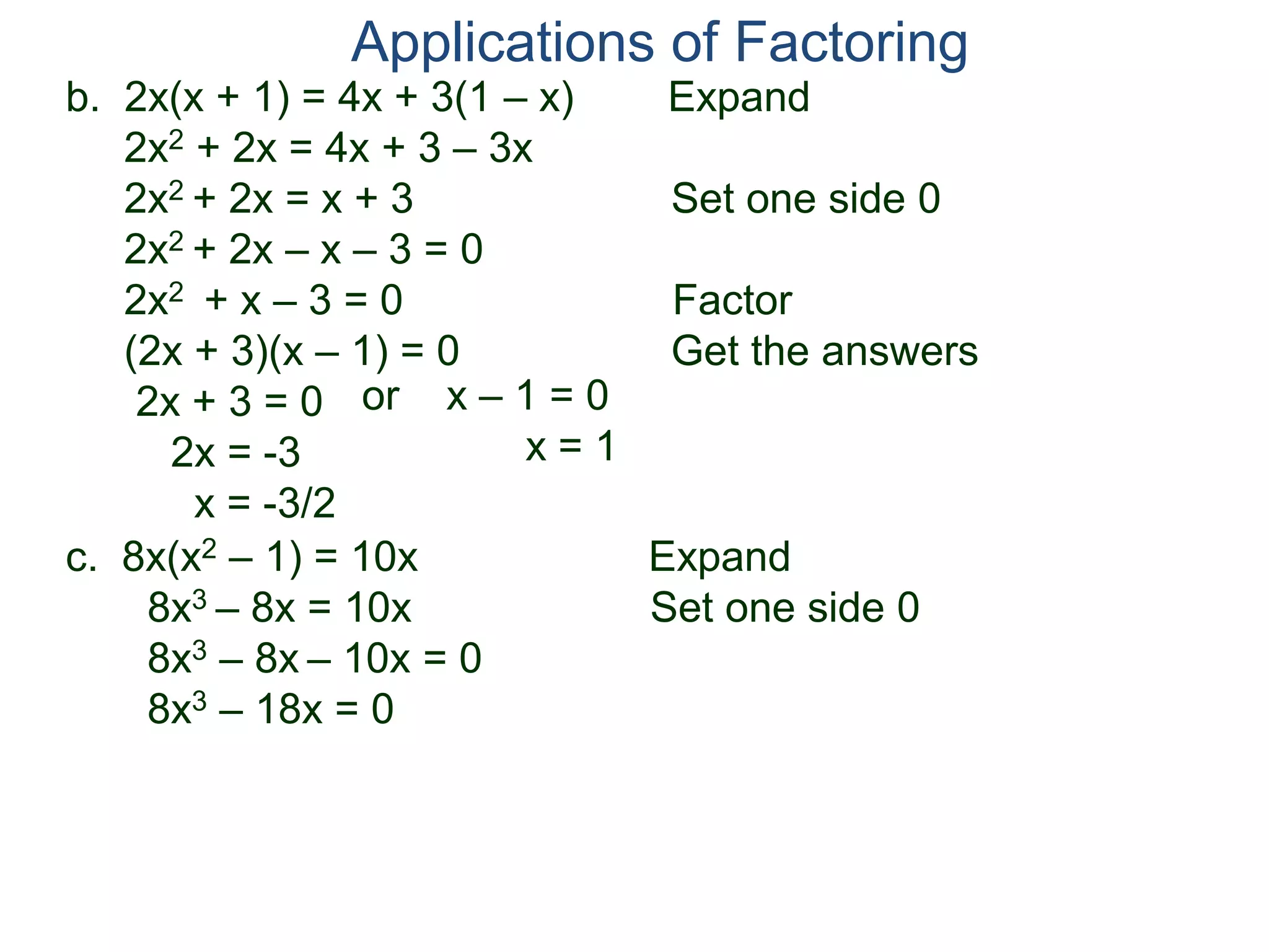 b. 2x(x + 1) = 4x + 3(1 – x) Expand
2x2 + 2x = 4x + 3 – 3x
2x2 + 2x = x + 3 Set one side 0
2x2 + 2x – x – 3 = 0
2x2 + x – 3 = 0 Factor
(2x + 3)(x – 1) = 0 Get the answers
2x + 3 = 0
2x = -3
x = -3/2
Applications of Factoring
or x – 1 = 0
x = 1
c. 8x(x2 – 1) = 10x Expand
8x3 – 8x = 10x Set one side 0
8x3 – 8x – 10x = 0
8x3 – 18x = 0
 