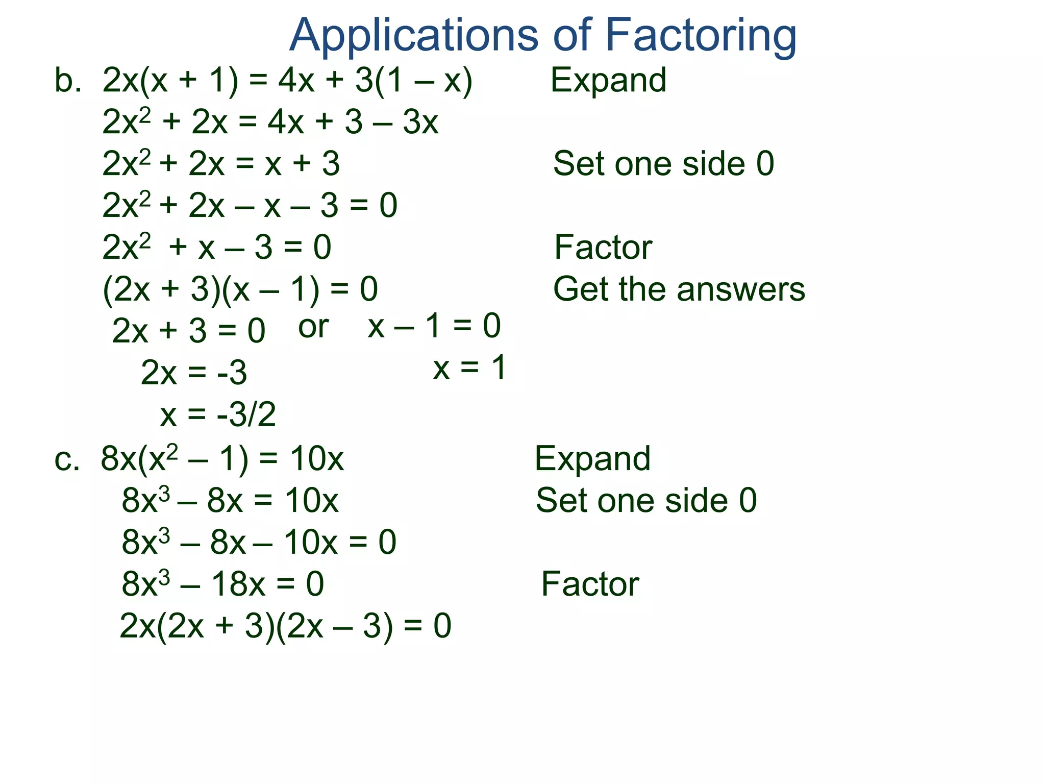 b. 2x(x + 1) = 4x + 3(1 – x) Expand
2x2 + 2x = 4x + 3 – 3x
2x2 + 2x = x + 3 Set one side 0
2x2 + 2x – x – 3 = 0
2x2 + x – 3 = 0 Factor
(2x + 3)(x – 1) = 0 Get the answers
2x + 3 = 0
2x = -3
x = -3/2
Applications of Factoring
or x – 1 = 0
x = 1
c. 8x(x2 – 1) = 10x Expand
8x3 – 8x = 10x Set one side 0
8x3 – 8x – 10x = 0
8x3 – 18x = 0 Factor
2x(2x + 3)(2x – 3) = 0
 
