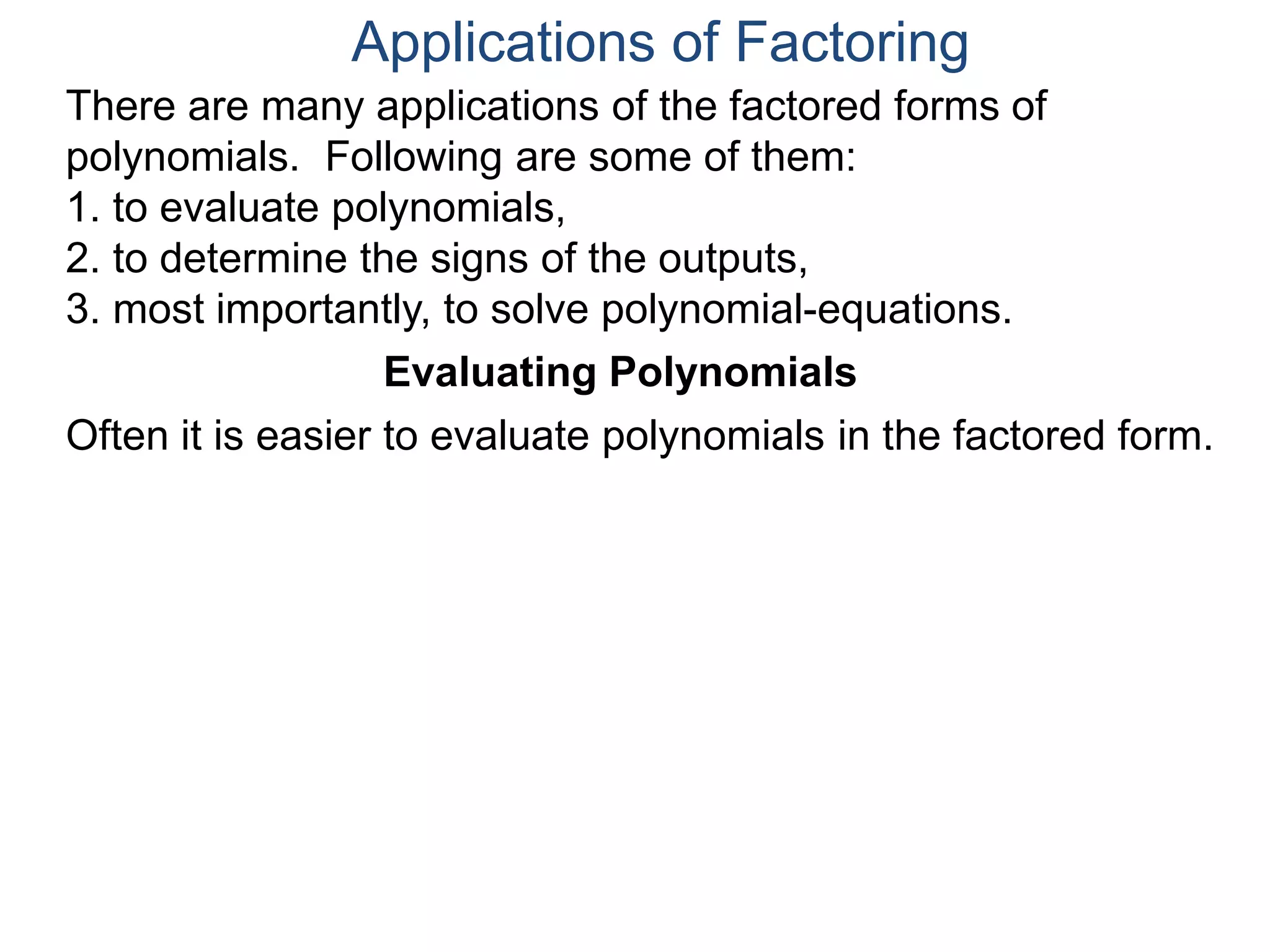 Applications of Factoring
There are many applications of the factored forms of
polynomials. Following are some of them:
1. to evaluate polynomials,
2. to determine the signs of the outputs,
3. most importantly, to solve polynomial-equations.
Evaluating Polynomials
Often it is easier to evaluate polynomials in the factored form.
 
