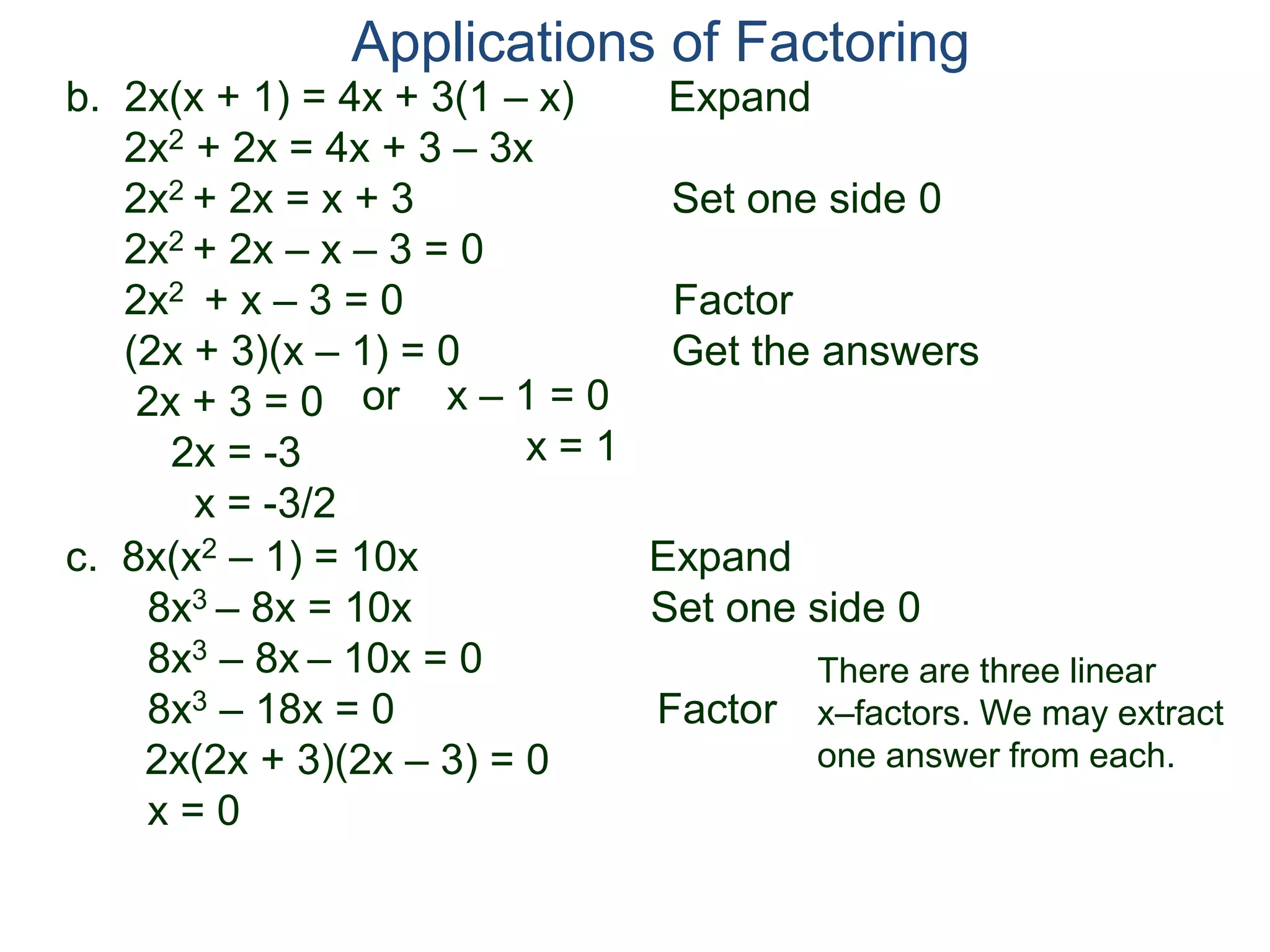b. 2x(x + 1) = 4x + 3(1 – x) Expand
2x2 + 2x = 4x + 3 – 3x
2x2 + 2x = x + 3 Set one side 0
2x2 + 2x – x – 3 = 0
2x2 + x – 3 = 0 Factor
(2x + 3)(x – 1) = 0 Get the answers
2x + 3 = 0
2x = -3
x = -3/2
Applications of Factoring
or x – 1 = 0
x = 1
c. 8x(x2 – 1) = 10x Expand
8x3 – 8x = 10x Set one side 0
8x3 – 8x – 10x = 0
8x3 – 18x = 0 Factor
2x(2x + 3)(2x – 3) = 0
x = 0
There are three linear
x–factors. We may extract
one answer from each.
 