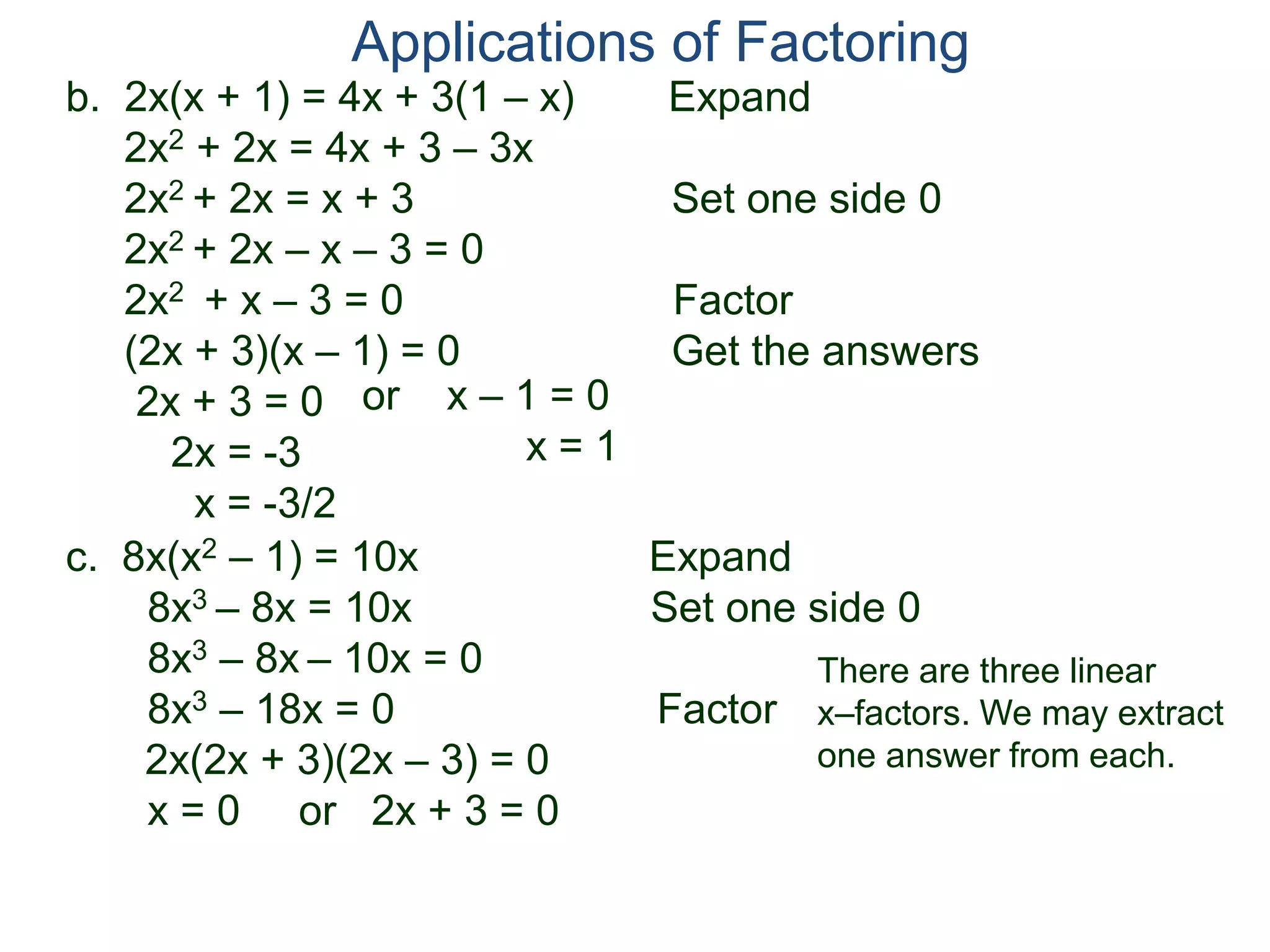 b. 2x(x + 1) = 4x + 3(1 – x) Expand
2x2 + 2x = 4x + 3 – 3x
2x2 + 2x = x + 3 Set one side 0
2x2 + 2x – x – 3 = 0
2x2 + x – 3 = 0 Factor
(2x + 3)(x – 1) = 0 Get the answers
2x + 3 = 0
2x = -3
x = -3/2
Applications of Factoring
or x – 1 = 0
x = 1
c. 8x(x2 – 1) = 10x Expand
8x3 – 8x = 10x Set one side 0
8x3 – 8x – 10x = 0
8x3 – 18x = 0 Factor
2x(2x + 3)(2x – 3) = 0
x = 0 or 2x + 3 = 0
There are three linear
x–factors. We may extract
one answer from each.
 