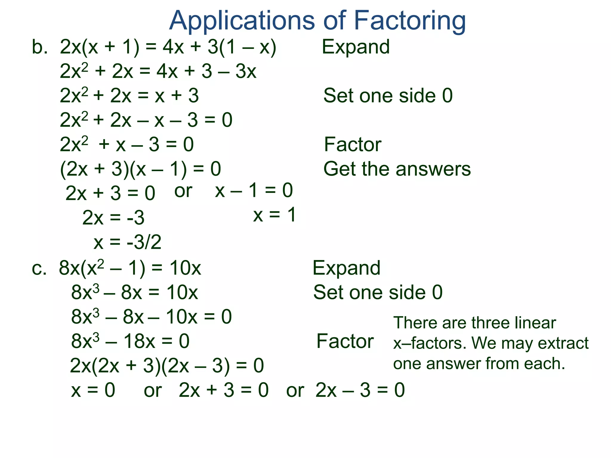 b. 2x(x + 1) = 4x + 3(1 – x) Expand
2x2 + 2x = 4x + 3 – 3x
2x2 + 2x = x + 3 Set one side 0
2x2 + 2x – x – 3 = 0
2x2 + x – 3 = 0 Factor
(2x + 3)(x – 1) = 0 Get the answers
2x + 3 = 0
2x = -3
x = -3/2
Applications of Factoring
or x – 1 = 0
x = 1
c. 8x(x2 – 1) = 10x Expand
8x3 – 8x = 10x Set one side 0
8x3 – 8x – 10x = 0
8x3 – 18x = 0 Factor
2x(2x + 3)(2x – 3) = 0
x = 0 or 2x + 3 = 0 or 2x – 3 = 0
There are three linear
x–factors. We may extract
one answer from each.
 