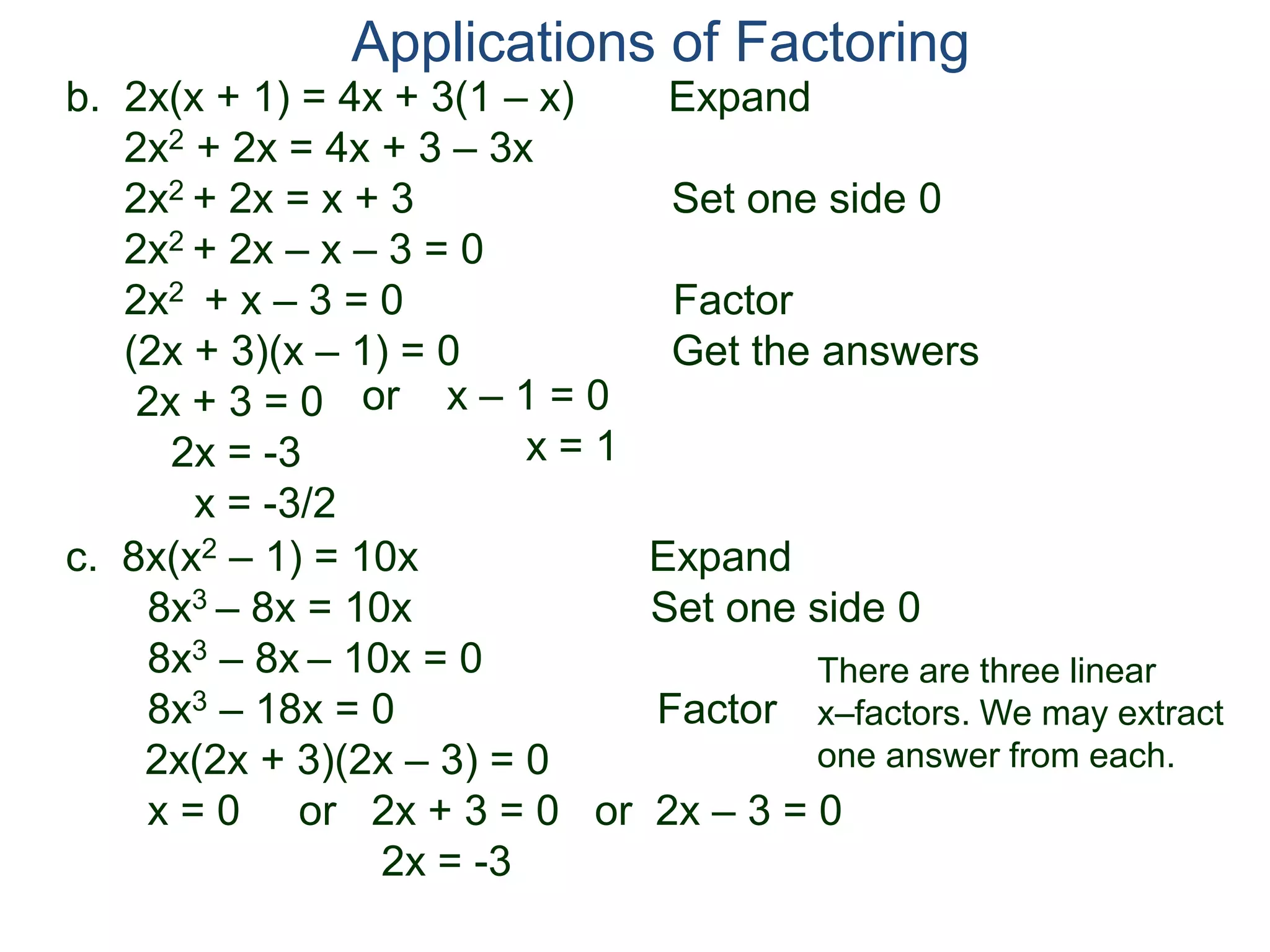 b. 2x(x + 1) = 4x + 3(1 – x) Expand
2x2 + 2x = 4x + 3 – 3x
2x2 + 2x = x + 3 Set one side 0
2x2 + 2x – x – 3 = 0
2x2 + x – 3 = 0 Factor
(2x + 3)(x – 1) = 0 Get the answers
2x + 3 = 0
2x = -3
x = -3/2
Applications of Factoring
or x – 1 = 0
x = 1
c. 8x(x2 – 1) = 10x Expand
8x3 – 8x = 10x Set one side 0
8x3 – 8x – 10x = 0
8x3 – 18x = 0 Factor
2x(2x + 3)(2x – 3) = 0
x = 0 or 2x + 3 = 0 or 2x – 3 = 0
2x = -3
There are three linear
x–factors. We may extract
one answer from each.
 