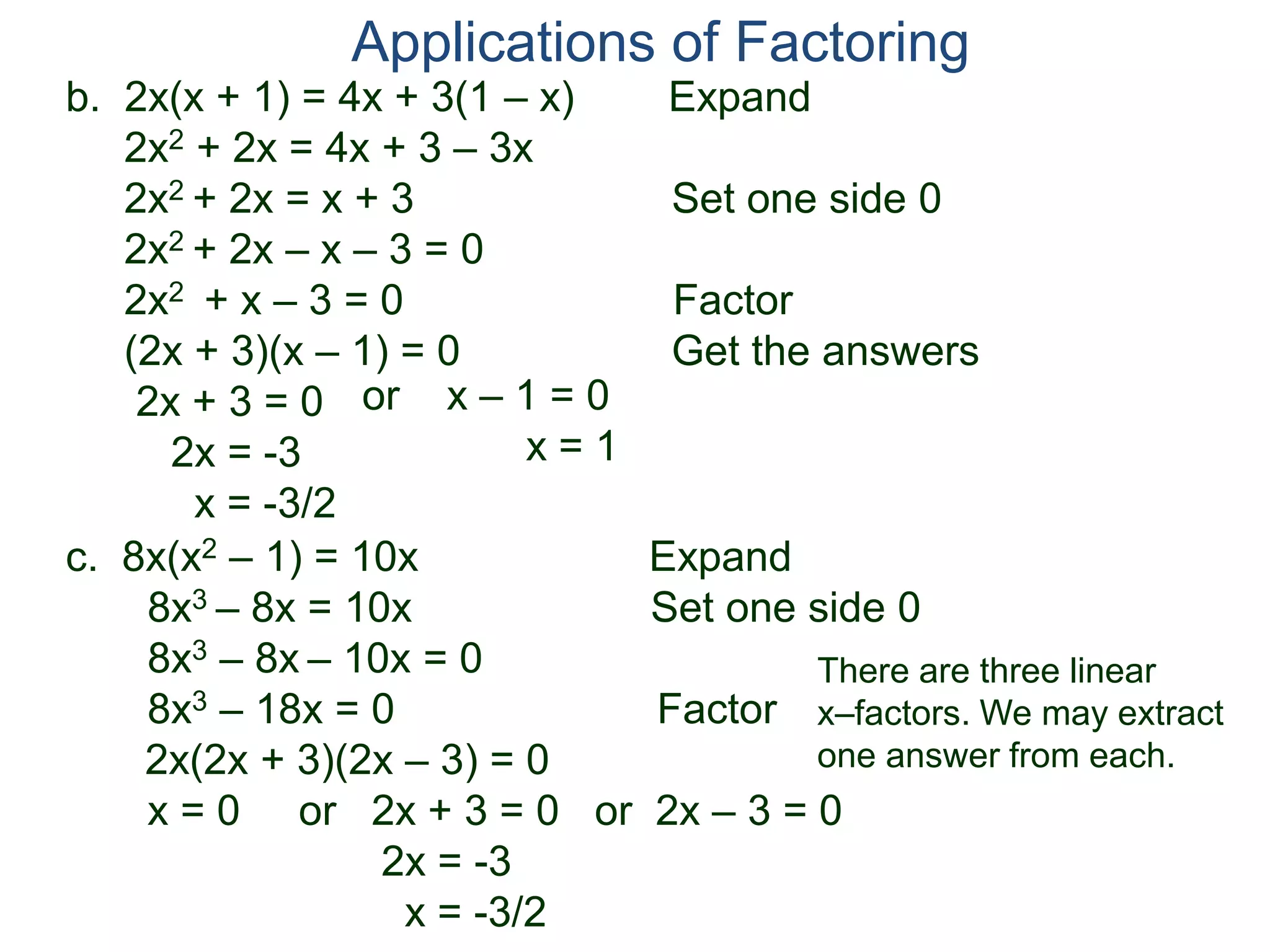 b. 2x(x + 1) = 4x + 3(1 – x) Expand
2x2 + 2x = 4x + 3 – 3x
2x2 + 2x = x + 3 Set one side 0
2x2 + 2x – x – 3 = 0
2x2 + x – 3 = 0 Factor
(2x + 3)(x – 1) = 0 Get the answers
2x + 3 = 0
2x = -3
x = -3/2
Applications of Factoring
or x – 1 = 0
x = 1
c. 8x(x2 – 1) = 10x Expand
8x3 – 8x = 10x Set one side 0
8x3 – 8x – 10x = 0
8x3 – 18x = 0 Factor
2x(2x + 3)(2x – 3) = 0
x = 0 or 2x + 3 = 0 or 2x – 3 = 0
2x = -3
x = -3/2
There are three linear
x–factors. We may extract
one answer from each.
 