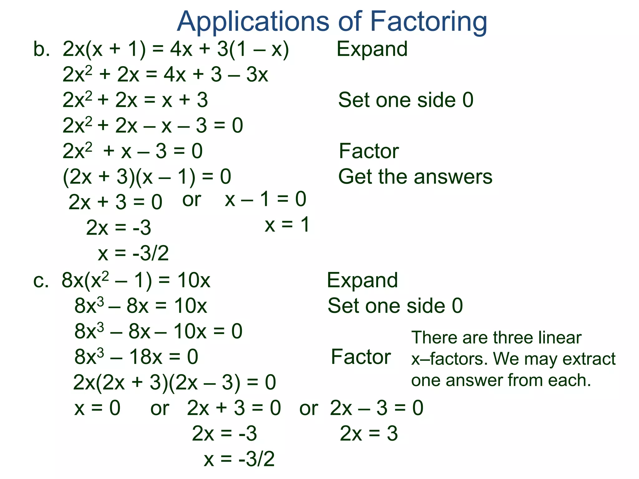 b. 2x(x + 1) = 4x + 3(1 – x) Expand
2x2 + 2x = 4x + 3 – 3x
2x2 + 2x = x + 3 Set one side 0
2x2 + 2x – x – 3 = 0
2x2 + x – 3 = 0 Factor
(2x + 3)(x – 1) = 0 Get the answers
2x + 3 = 0
2x = -3
x = -3/2
Applications of Factoring
or x – 1 = 0
x = 1
c. 8x(x2 – 1) = 10x Expand
8x3 – 8x = 10x Set one side 0
8x3 – 8x – 10x = 0
8x3 – 18x = 0 Factor
2x(2x + 3)(2x – 3) = 0
x = 0 or 2x + 3 = 0 or 2x – 3 = 0
2x = -3 2x = 3
x = -3/2
There are three linear
x–factors. We may extract
one answer from each.
 