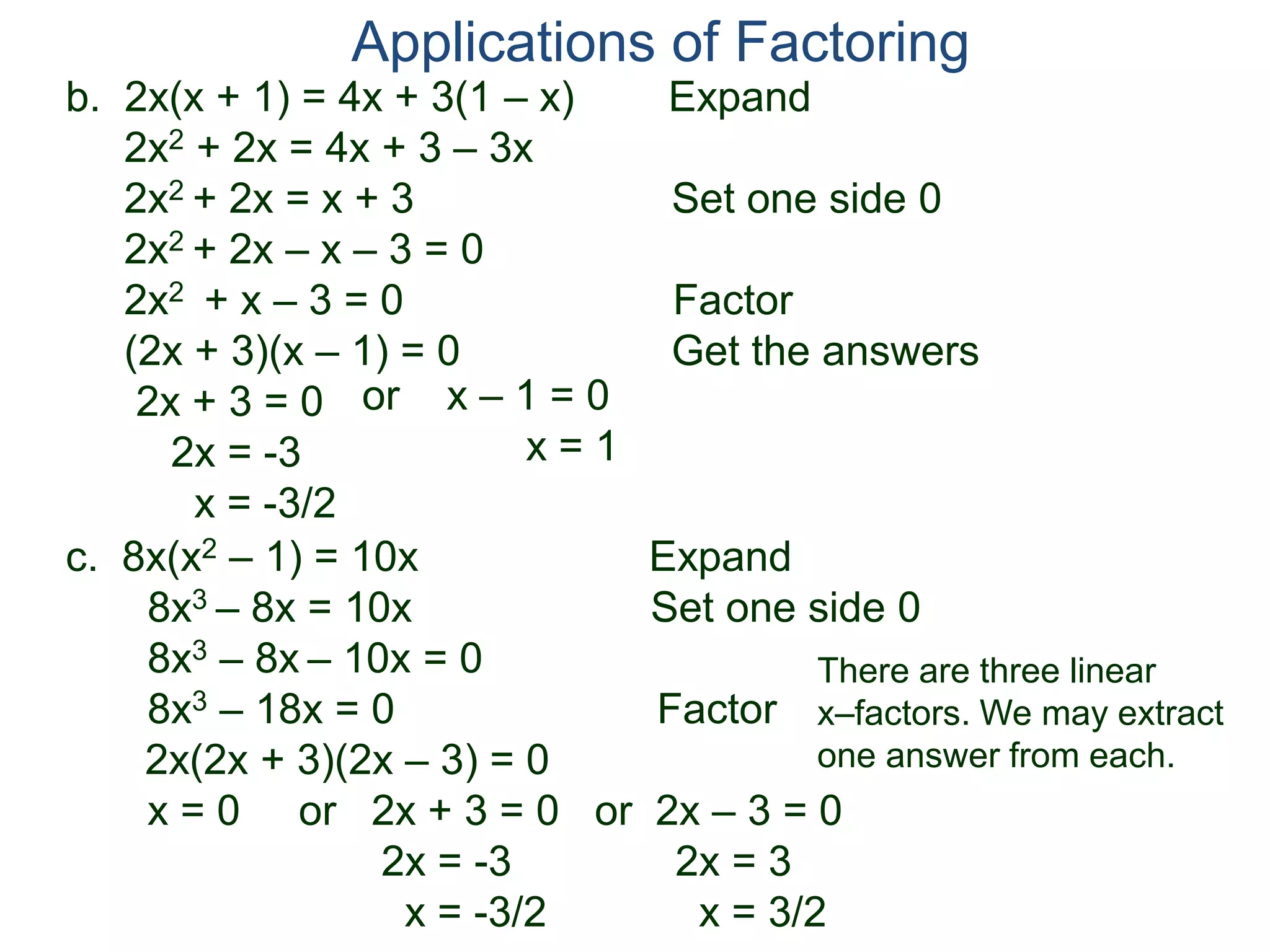 b. 2x(x + 1) = 4x + 3(1 – x) Expand
2x2 + 2x = 4x + 3 – 3x
2x2 + 2x = x + 3 Set one side 0
2x2 + 2x – x – 3 = 0
2x2 + x – 3 = 0 Factor
(2x + 3)(x – 1) = 0 Get the answers
2x + 3 = 0
2x = -3
x = -3/2
Applications of Factoring
or x – 1 = 0
x = 1
c. 8x(x2 – 1) = 10x Expand
8x3 – 8x = 10x Set one side 0
8x3 – 8x – 10x = 0
8x3 – 18x = 0 Factor
2x(2x + 3)(2x – 3) = 0
x = 0 or 2x + 3 = 0 or 2x – 3 = 0
2x = -3 2x = 3
x = -3/2 x = 3/2
There are three linear
x–factors. We may extract
one answer from each.
 