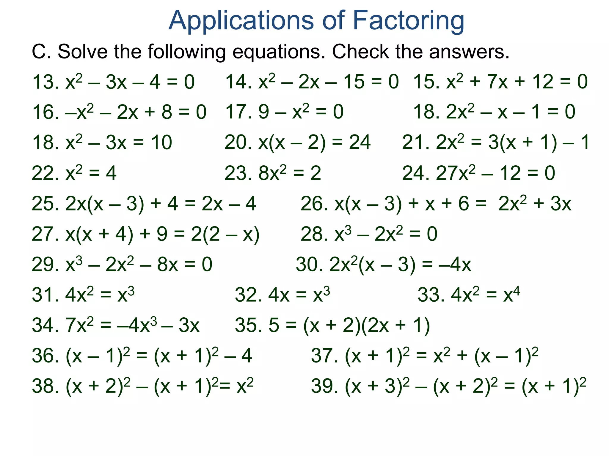 C. Solve the following equations. Check the answers.
Applications of Factoring
18. x2 – 3x = 10 20. x(x – 2) = 24 21. 2x2 = 3(x + 1) – 1
28. x3 – 2x2 = 0
22. x2 = 4
25. 2x(x – 3) + 4 = 2x – 4
29. x3 – 2x2 – 8x = 0
31. 4x2 = x3
30. 2x2(x – 3) = –4x
26. x(x – 3) + x + 6 = 2x2 + 3x
13. x2 – 3x – 4 = 0 14. x2 – 2x – 15 = 0 15. x2 + 7x + 12 = 0
16. –x2 – 2x + 8 = 0 17. 9 – x2 = 0 18. 2x2 – x – 1 = 0
27. x(x + 4) + 9 = 2(2 – x)
23. 8x2 = 2 24. 27x2 – 12 = 0
32. 4x = x3 33. 4x2 = x4
34. 7x2 = –4x3 – 3x 35. 5 = (x + 2)(2x + 1)
36. (x – 1)2 = (x + 1)2 – 4 37. (x + 1)2 = x2 + (x – 1)2
38. (x + 2)2 – (x + 1)2= x2 39. (x + 3)2 – (x + 2)2 = (x + 1)2
 