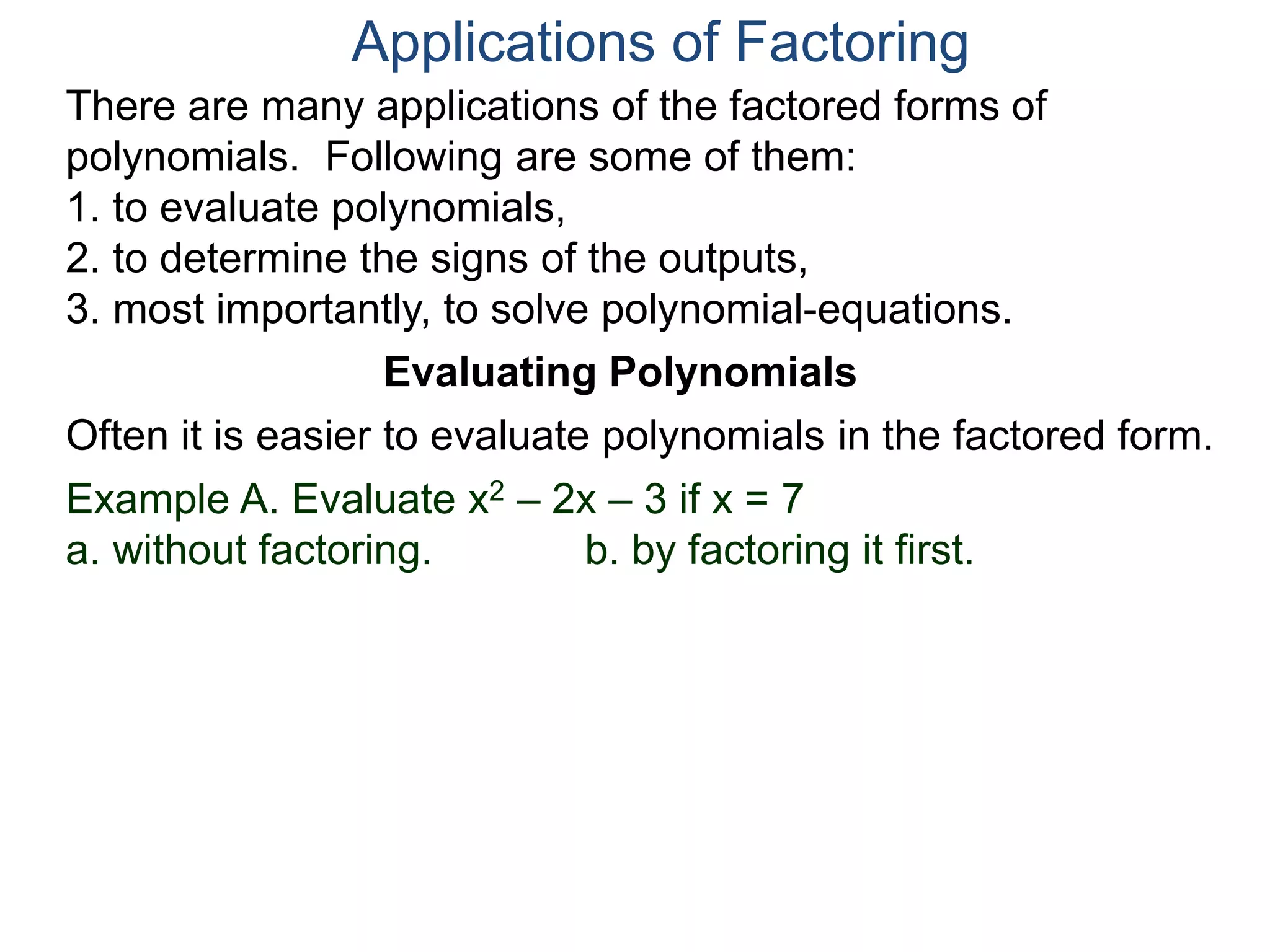 Applications of Factoring
There are many applications of the factored forms of
polynomials. Following are some of them:
1. to evaluate polynomials,
2. to determine the signs of the outputs,
3. most importantly, to solve polynomial-equations.
Evaluating Polynomials
Example A. Evaluate x2 – 2x – 3 if x = 7
a. without factoring. b. by factoring it first.
Often it is easier to evaluate polynomials in the factored form.
 