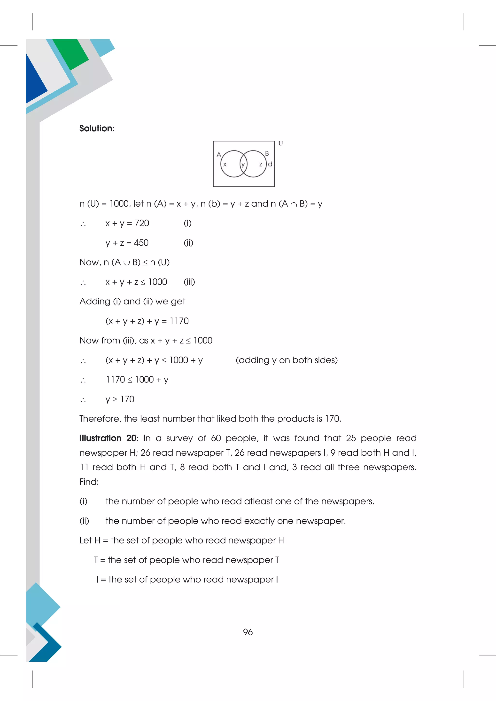 Solution:
n (U) = 1000, let n (A) = x + y, n (b) = y + z and n (A  B) = y
 x + y = 720 (i)
y + z = 450 (ii)
Now, n (A  B)  n (U)
 x + y + z  1000 (iii)
Adding (i) and (ii) we get
(x + y + z) + y = 1170
Now from (iii), as x + y + z  1000
 (x + y + z) + y  1000 + y (adding y on both sides)
 1170  1000 + y
 y  170
Therefore, the least number that liked both the products is 170.
Illustration 20: In a survey of 60 people, it was found that 25 people read
newspaper H; 26 read newspaper T, 26 read newspapers I, 9 read both H and I,
11 read both H and T, 8 read both T and I and, 3 read all three newspapers.
Find:
(i) the number of people who read atleast one of the newspapers.
(ii) the number of people who read exactly one newspaper.
Let H = the set of people who read newspaper H
T = the set of people who read newspaper T
I = the set of people who read newspaper I
96
 