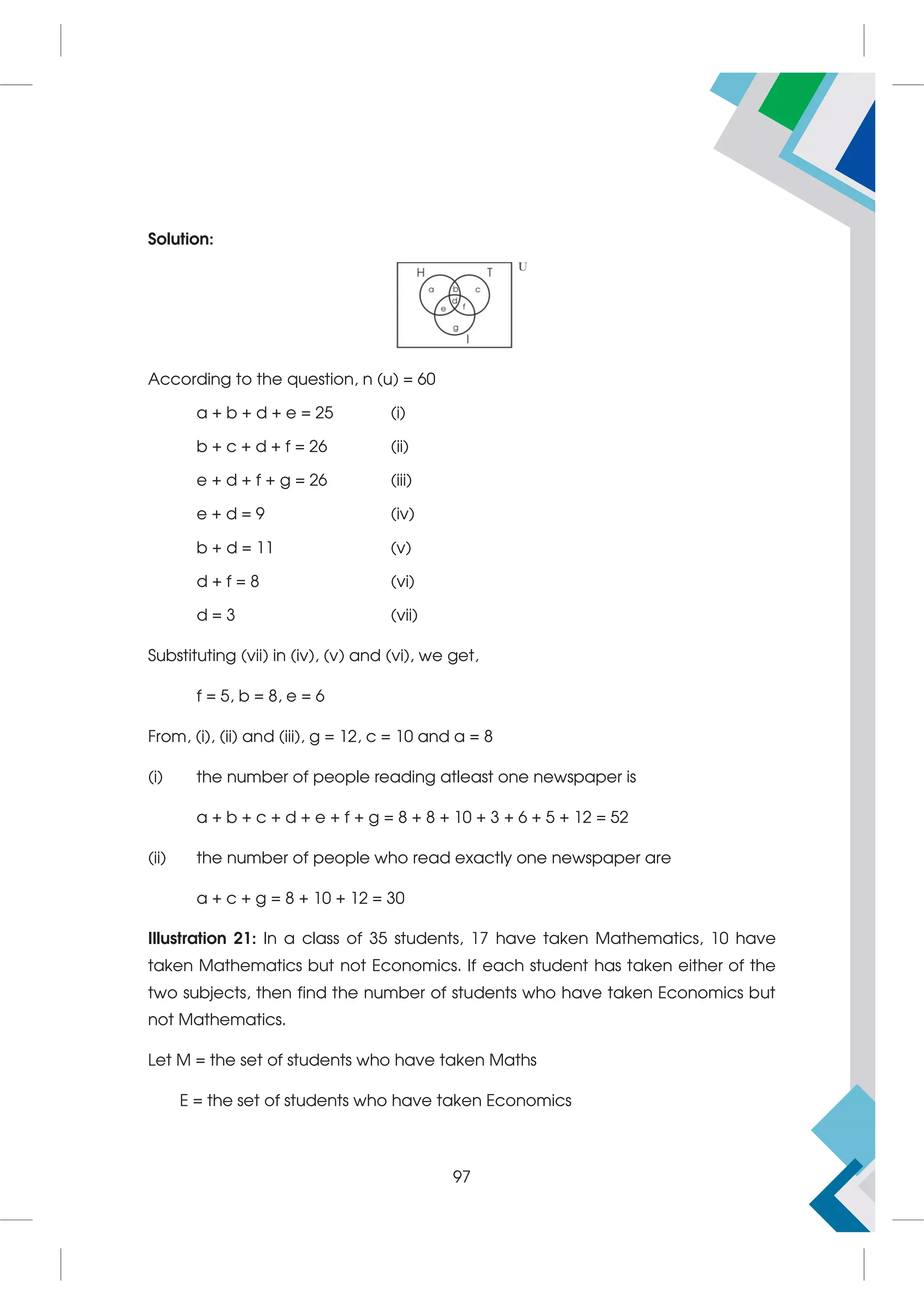 Solution:
According to the question, n (u) = 60
a + b + d + e = 25 (i)
b + c + d + f = 26 (ii)
e + d + f + g = 26 (iii)
e + d = 9 (iv)
b + d = 11 (v)
d + f = 8 (vi)
d = 3 (vii)
Substituting (vii) in (iv), (v) and (vi), we get,
f = 5, b = 8, e = 6
From, (i), (ii) and (iii), g = 12, c = 10 and a = 8
(i) the number of people reading atleast one newspaper is
a + b + c + d + e + f + g = 8 + 8 + 10 + 3 + 6 + 5 + 12 = 52
(ii) the number of people who read exactly one newspaper are
a + c + g = 8 + 10 + 12 = 30
Illustration 21: In a class of 35 students, 17 have taken Mathematics, 10 have
taken Mathematics but not Economics. If each student has taken either of the
two subjects, then find the number of students who have taken Economics but
not Mathematics.
Let M = the set of students who have taken Maths
E = the set of students who have taken Economics
97
 
