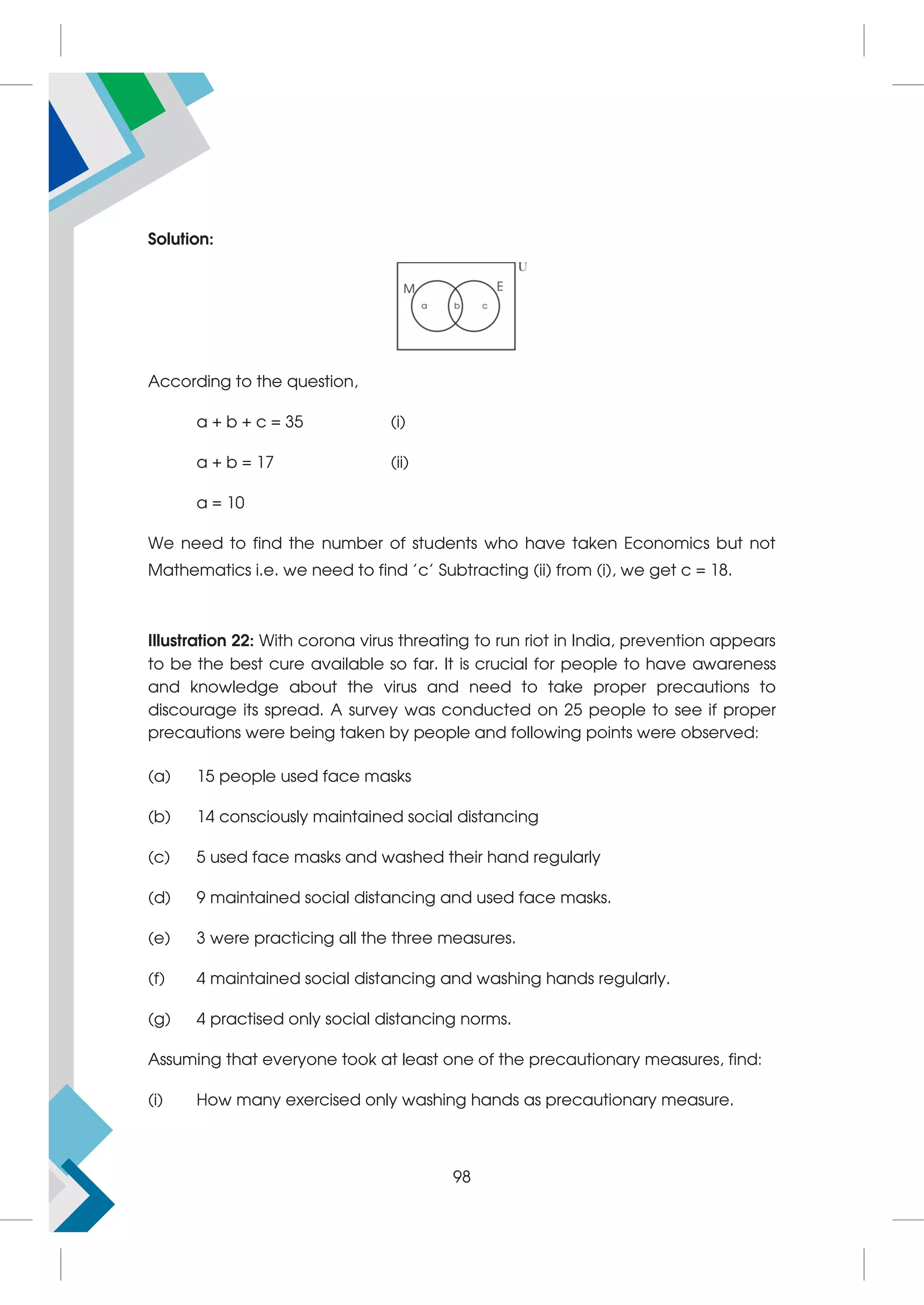 Solution:
According to the question,
a + b + c = 35 (i)
a + b = 17 (ii)
a = 10
We need to find the number of students who have taken Economics but not
Mathematics i.e. we need to find 'c' Subtracting (ii) from (i), we get c = 18.
Illustration 22: With corona virus threating to run riot in India, prevention appears
to be the best cure available so far. It is crucial for people to have awareness
and knowledge about the virus and need to take proper precautions to
discourage its spread. A survey was conducted on 25 people to see if proper
precautions were being taken by people and following points were observed:
(a) 15 people used face masks
(b) 14 consciously maintained social distancing
(c) 5 used face masks and washed their hand regularly
(d) 9 maintained social distancing and used face masks.
(e) 3 were practicing all the three measures.
(f) 4 maintained social distancing and washing hands regularly.
(g) 4 practised only social distancing norms.
Assuming that everyone took at least one of the precautionary measures, find:
(i) How many exercised only washing hands as precautionary measure.
98
 