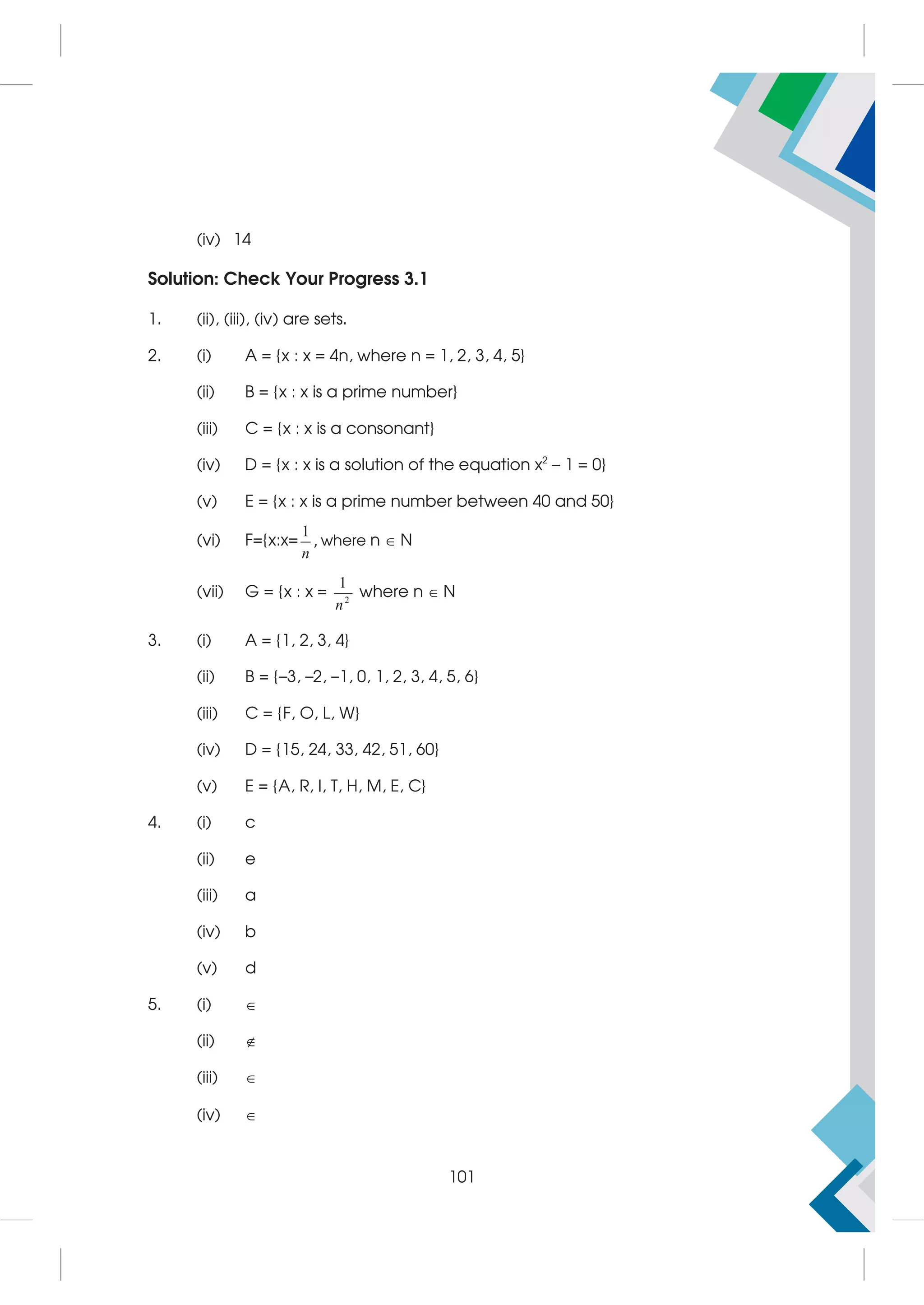 (iv) 14
Solution: Check Your Progress 3.1
1. (ii), (iii), (iv) are sets.
2. (i) A = {x : x = 4n, where n = 1, 2, 3, 4, 5}
(ii) B = {x : x is a prime number}
(iii) C = {x : x is a consonant}
(iv) D = {x : x is a solution of the equation x2
– 1 = 0}
(v) E = {x : x is a prime number between 40 and 50}
(vi) F={x:x=
1
n
, where n  N
(vii) G = {x : x = 2
1
n
where n  N
3. (i) A = {1, 2, 3, 4}
(ii) B = {–3, –2, –1, 0, 1, 2, 3, 4, 5, 6}
(iii) C = {F, O, L, W}
(iv) D = {15, 24, 33, 42, 51, 60}
(v) E = {A, R, I, T, H, M, E, C}
4. (i) c
(ii) e
(iii) a
(iv) b
(v) d
5. (i) 
(ii) 
(iii) 
(iv) 
101
 