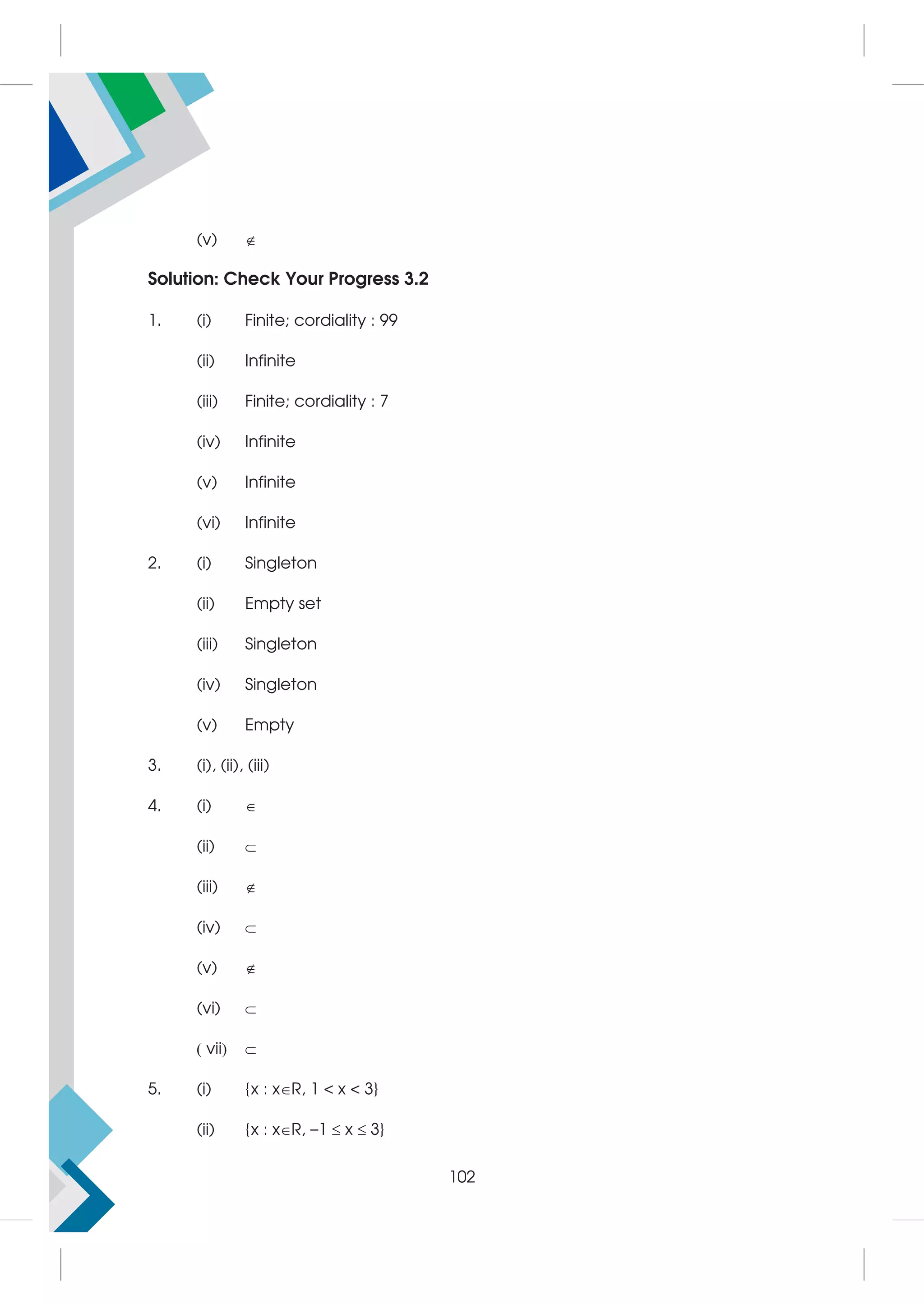 (v) 
Solution: Check Your Progress 3.2
1. (i) Finite; cordiality : 99
(ii) Infinite
(iii) Finite; cordiality : 7
(iv) Infinite
(v) Infinite
(vi) Infinite
2. (i) Singleton
(ii) Empty set
(iii) Singleton
(iv) Singleton
(v) Empty
3. (i), (ii), (iii)
4. (i) 
(ii) 
(iii) 
(iv) 
(v) 
(vi) 
 vii 
5. (i) {x : xR, 1  x  3}
(ii) {x : xR, –1  x  3}
102
 
