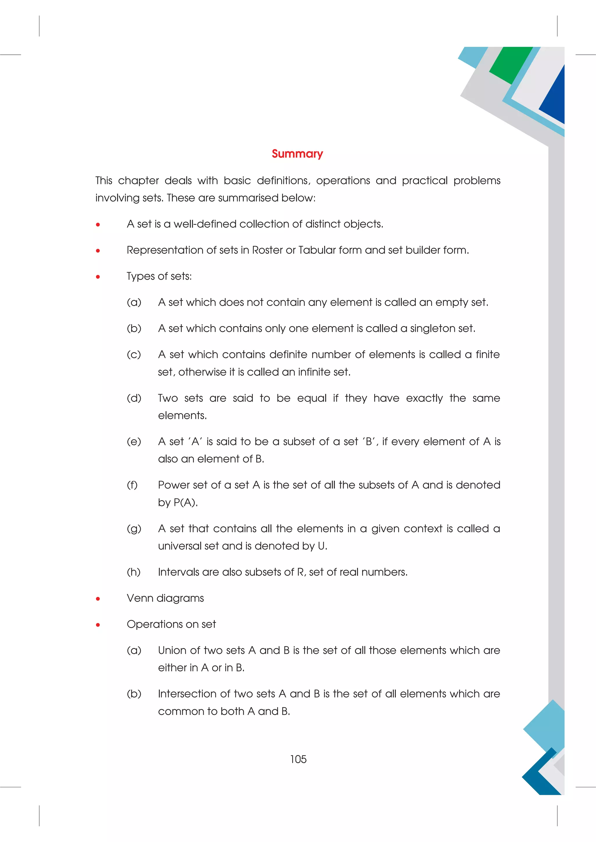 Summary
This chapter deals with basic definitions, operations and practical problems
involving sets. These are summarised below:
 A set is a well-defined collection of distinct objects.
 Representation of sets in Roster or Tabular form and set builder form.
 Types of sets:
(a) A set which does not contain any element is called an empty set.
(b) A set which contains only one element is called a singleton set.
(c) A set which contains definite number of elements is called a finite
set, otherwise it is called an infinite set.
(d) Two sets are said to be equal if they have exactly the same
elements.
(e) A set 'A' is said to be a subset of a set 'B', if every element of A is
also an element of B.
(f) Power set of a set A is the set of all the subsets of A and is denoted
by P(A).
(g) A set that contains all the elements in a given context is called a
universal set and is denoted by U.
(h) Intervals are also subsets of R, set of real numbers.
 Venn diagrams
 Operations on set
(a) Union of two sets A and B is the set of all those elements which are
either in A or in B.
(b) Intersection of two sets A and B is the set of all elements which are
common to both A and B.
105
 