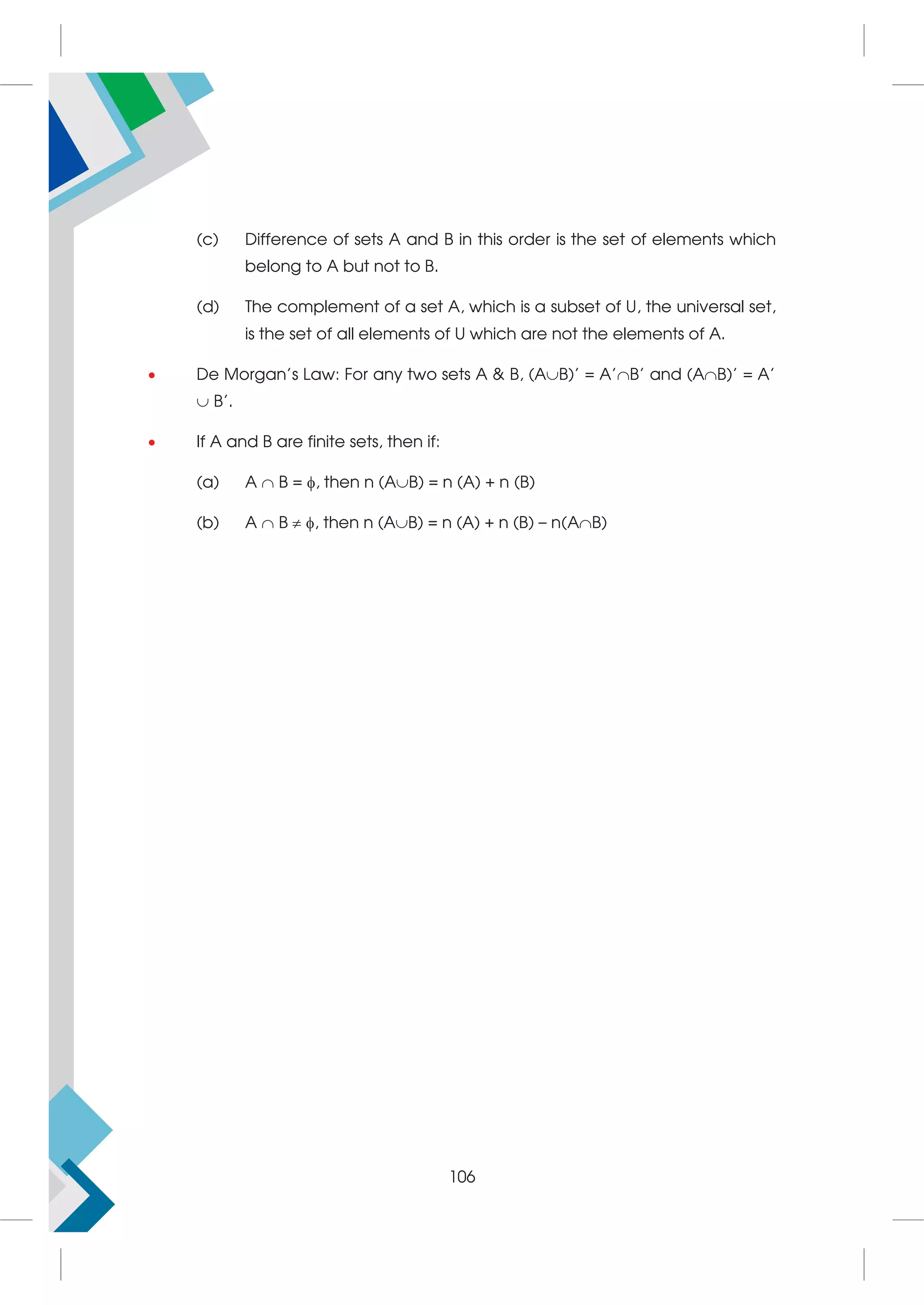(c) Difference of sets A and B in this order is the set of elements which
belong to A but not to B.
(d) The complement of a set A, which is a subset of U, the universal set,
is the set of all elements of U which are not the elements of A.
 De Morgan's Law: For any two sets A  B, (AB)' = A'B' and (AB)' = A'
 B'.
 If A and B are finite sets, then if:
(a) A  B = , then n (AB) = n (A) + n (B)
(b) A  B  , then n (AB) = n (A) + n (B) – n(AB)
106
 
