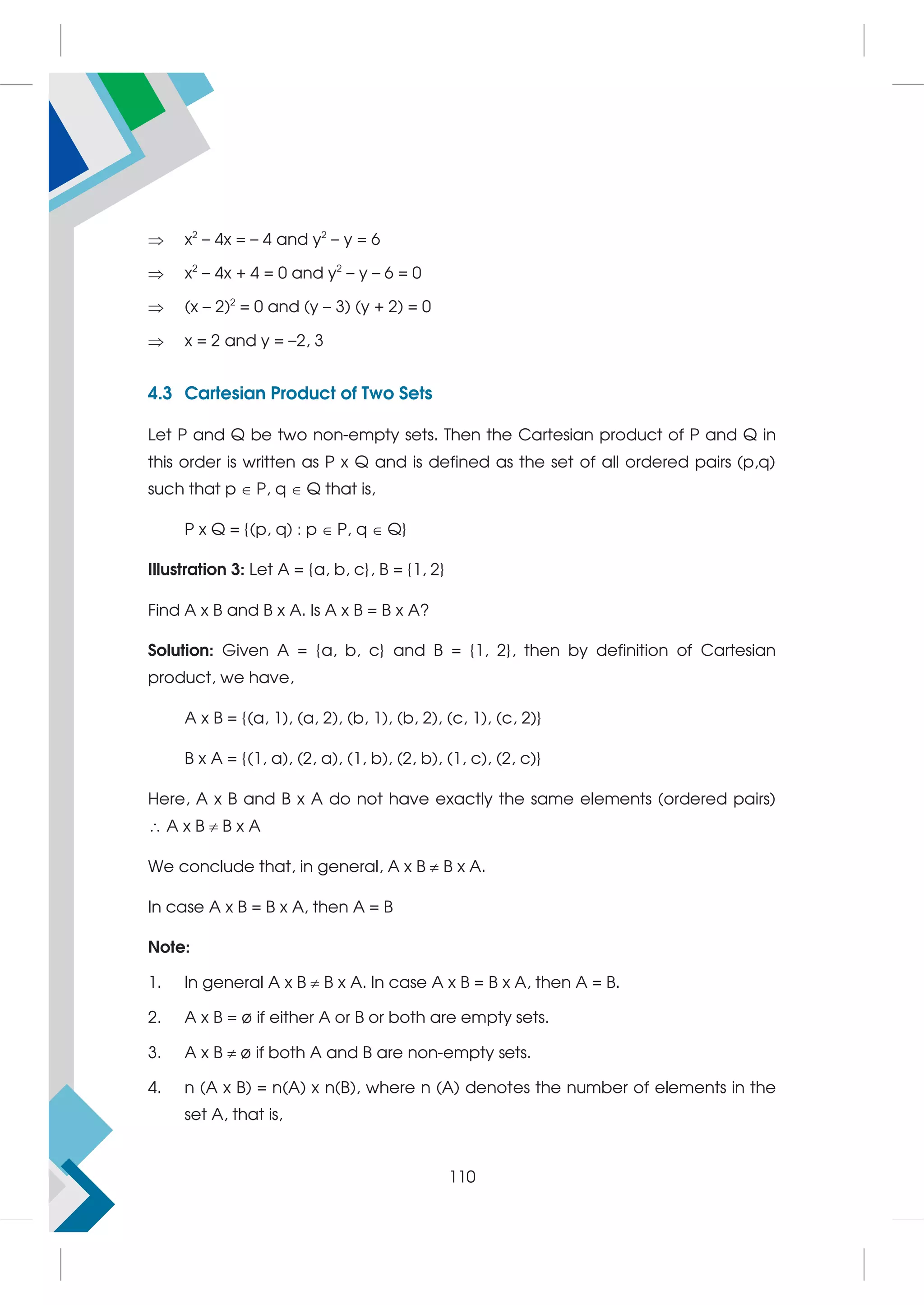 x2
– 4x = – 4 and y2
– y = 6
 x2
– 4x + 4 = 0 and y2
– y – 6 = 0
 (x – 2)2
= 0 and (y – 3) (y + 2) = 0
 x = 2 and y = –2, 3
4.3 Cartesian Product of Two Sets
Let P and Q be two non-empty sets. Then the Cartesian product of P and Q in
this order is written as P x Q and is defined as the set of all ordered pairs (p,q)
such that p  P, q  Q that is,
P x Q = {(p, q) : p  P, q  Q}
Illustration 3: Let A = {a, b, c}, B = {1, 2}
Find A x B and B x A. Is A x B = B x A?
Solution: Given A = {a, b, c} and B = {1, 2}, then by definition of Cartesian
product, we have,
A x B = {(a, 1), (a, 2), (b, 1), (b, 2), (c, 1), (c, 2)}
B x A = {(1, a), (2, a), (1, b), (2, b), (1, c), (2, c)}
Here, A x B and B x A do not have exactly the same elements (ordered pairs)
 A x B  B x A
We conclude that, in general, A x B  B x A.
In case A x B = B x A, then A = B
Note:
1. In general A x B  B x A. In case A x B = B x A, then A = B.
2. A x B = ø if either A or B or both are empty sets.
3. A x B  ø if both A and B are non-empty sets.
4. n (A x B) = n(A) x n(B), where n (A) denotes the number of elements in the
set A, that is,
110
 