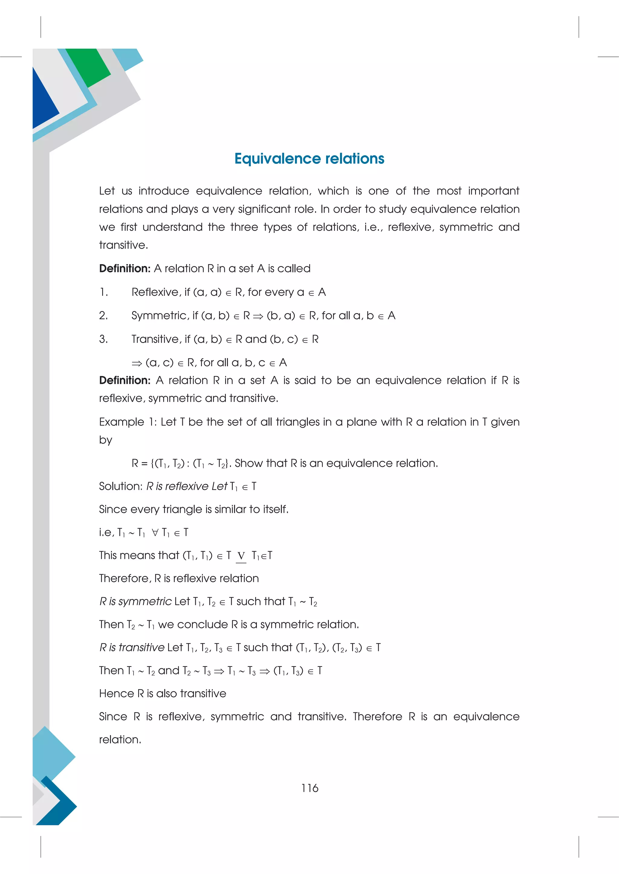 Equivalence relations
Let us introduce equivalence relation, which is one of the most important
relations and plays a very significant role. In order to study equivalence relation
we first understand the three types of relations, i.e., reflexive, symmetric and
transitive.
Definition: A relation R in a set A is called
1. Reflexive, if (a, a)  R, for every a  A
2. Symmetric, if (a, b)  R  (b, a)  R, for all a, b  A
3. Transitive, if (a, b)  R and (b, c)  R
 (a, c)  R, for all a, b, c  A
Definition: A relation R in a set A is said to be an equivalence relation if R is
reflexive, symmetric and transitive.
Example 1: Let T be the set of all triangles in a plane with R a relation in T given
by
R = {(T1, T2) : (T1  T2}. Show that R is an equivalence relation.
Solution: R is reflexive Let T1  T
Since every triangle is similar to itself.
i.e, T1  T1  T1  T
This means that (T1, T1)  T V T1T
Therefore, R is reflexive relation
R is symmetric Let T1, T2  T such that T1 ~ T2
Then T2  T1 we conclude R is a symmetric relation.
R is transitive Let T1, T2, T3  T such that (T1, T2), (T2, T3)  T
Then T1  T2 and T2  T3  T1  T3  (T1, T3)  T
Hence R is also transitive
Since R is reflexive, symmetric and transitive. Therefore R is an equivalence
relation.
116
 