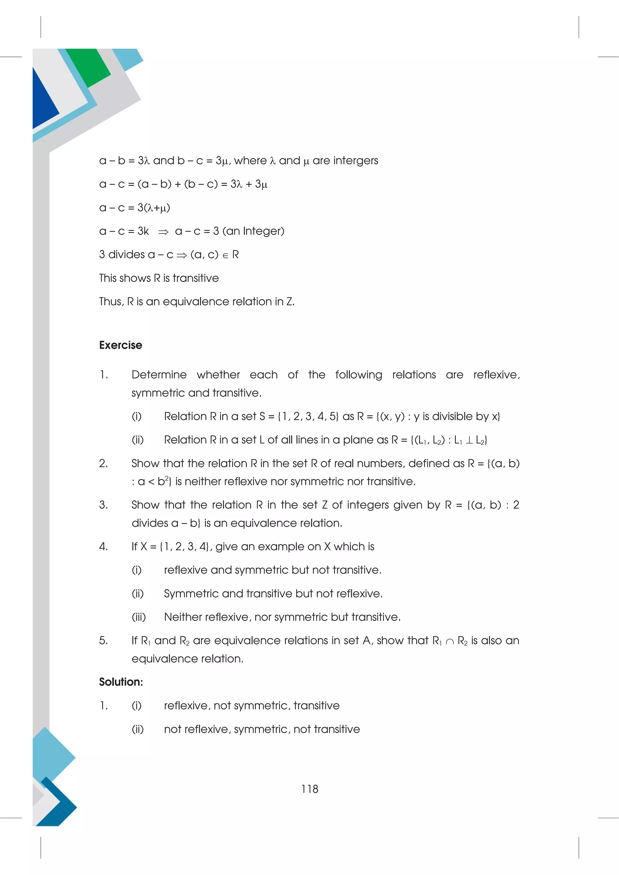 a – b = 3 and b – c = 3, where  and  are intergers
a – c = (a – b) + (b – c) = 3 + 3
a – c = 3(+)
a – c = 3k  a – c = 3 (an Integer)
3 divides a – c  (a, c)  R
This shows R is transitive
Thus, R is an equivalence relation in Z.
Exercise
1. Determine whether each of the following relations are reflexive,
symmetric and transitive.
(i) Relation R in a set S = {1, 2, 3, 4, 5} as R = {(x, y) : y is divisible by x}
(ii) Relation R in a set L of all lines in a plane as R = {(L1, L2) : L1  L2}
2. Show that the relation R in the set R of real numbers, defined as R = {(a, b)
: a  b2
} is neither reflexive nor symmetric nor transitive.
3. Show that the relation R in the set Z of integers given by R = {(a, b) : 2
divides a – b} is an equivalence relation.
4. If X = {1, 2, 3, 4}, give an example on X which is
(i) reflexive and symmetric but not transitive.
(ii) Symmetric and transitive but not reflexive.
(iii) Neither reflexive, nor symmetric but transitive.
5. If R1 and R2 are equivalence relations in set A, show that R1  R2 is also an
equivalence relation.
Solution:
1. (i) reflexive, not symmetric, transitive
(ii) not reflexive, symmetric, not transitive
118
 