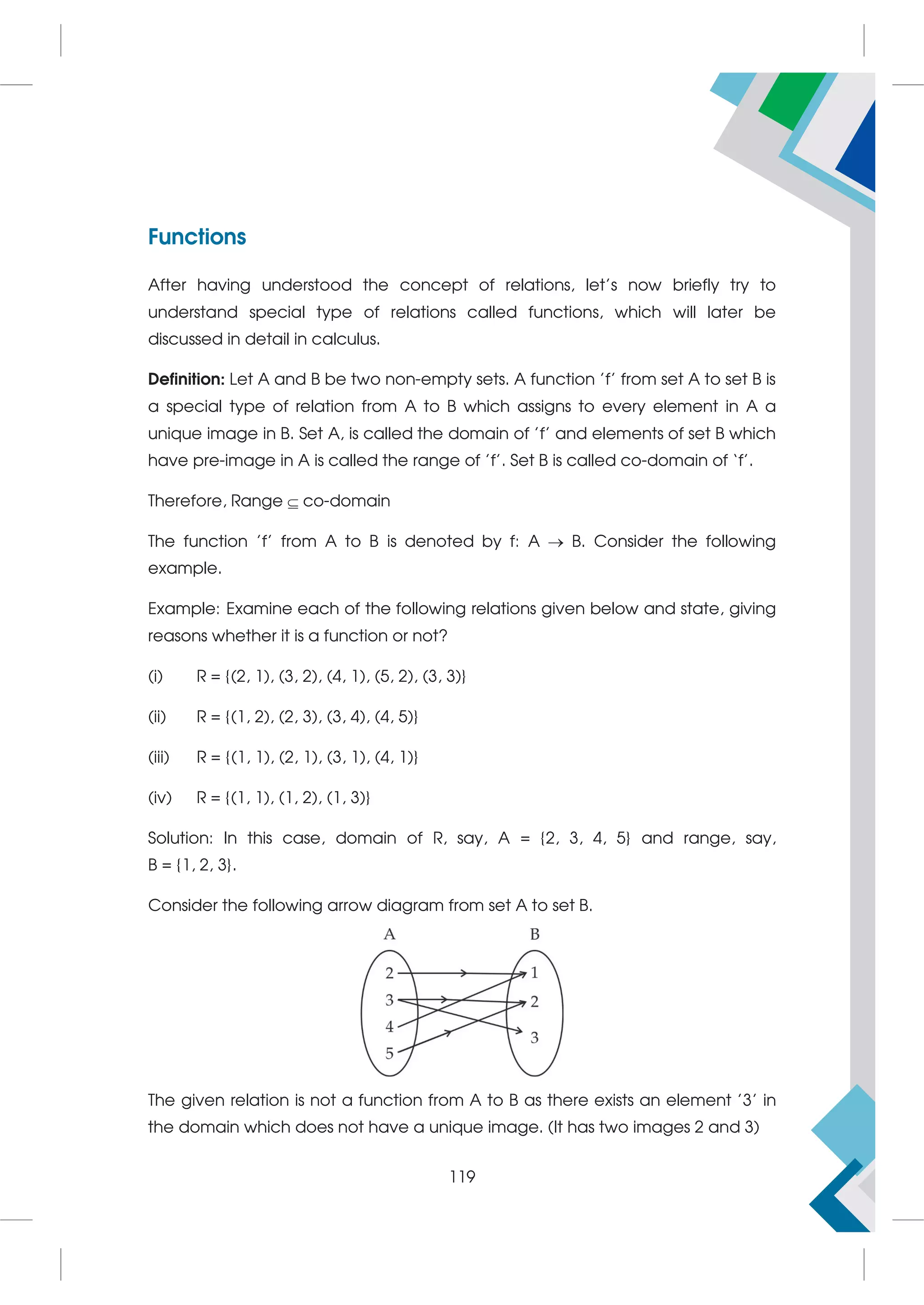 Functions
After having understood the concept of relations, let's now briefly try to
understand special type of relations called functions, which will later be
discussed in detail in calculus.
Definition: Let A and B be two non-empty sets. A function 'f' from set A to set B is
a special type of relation from A to B which assigns to every element in A a
unique image in B. Set A, is called the domain of 'f' and elements of set B which
have pre-image in A is called the range of 'f'. Set B is called co-domain of ‘f’.
Therefore, Range  co-domain
The function 'f' from A to B is denoted by f: A  B. Consider the following
example.
Example: Examine each of the following relations given below and state, giving
reasons whether it is a function or not?
(i) R = {(2, 1), (3, 2), (4, 1), (5, 2), (3, 3)}
(ii) R = {(1, 2), (2, 3), (3, 4), (4, 5)}
(iii) R = {(1, 1), (2, 1), (3, 1), (4, 1)}
(iv) R = {(1, 1), (1, 2), (1, 3)}
Solution: In this case, domain of R, say, A = {2, 3, 4, 5} and range, say,
B = {1, 2, 3}.
Consider the following arrow diagram from set A to set B.
The given relation is not a function from A to B as there exists an element '3' in
the domain which does not have a unique image. (It has two images 2 and 3)
119
 