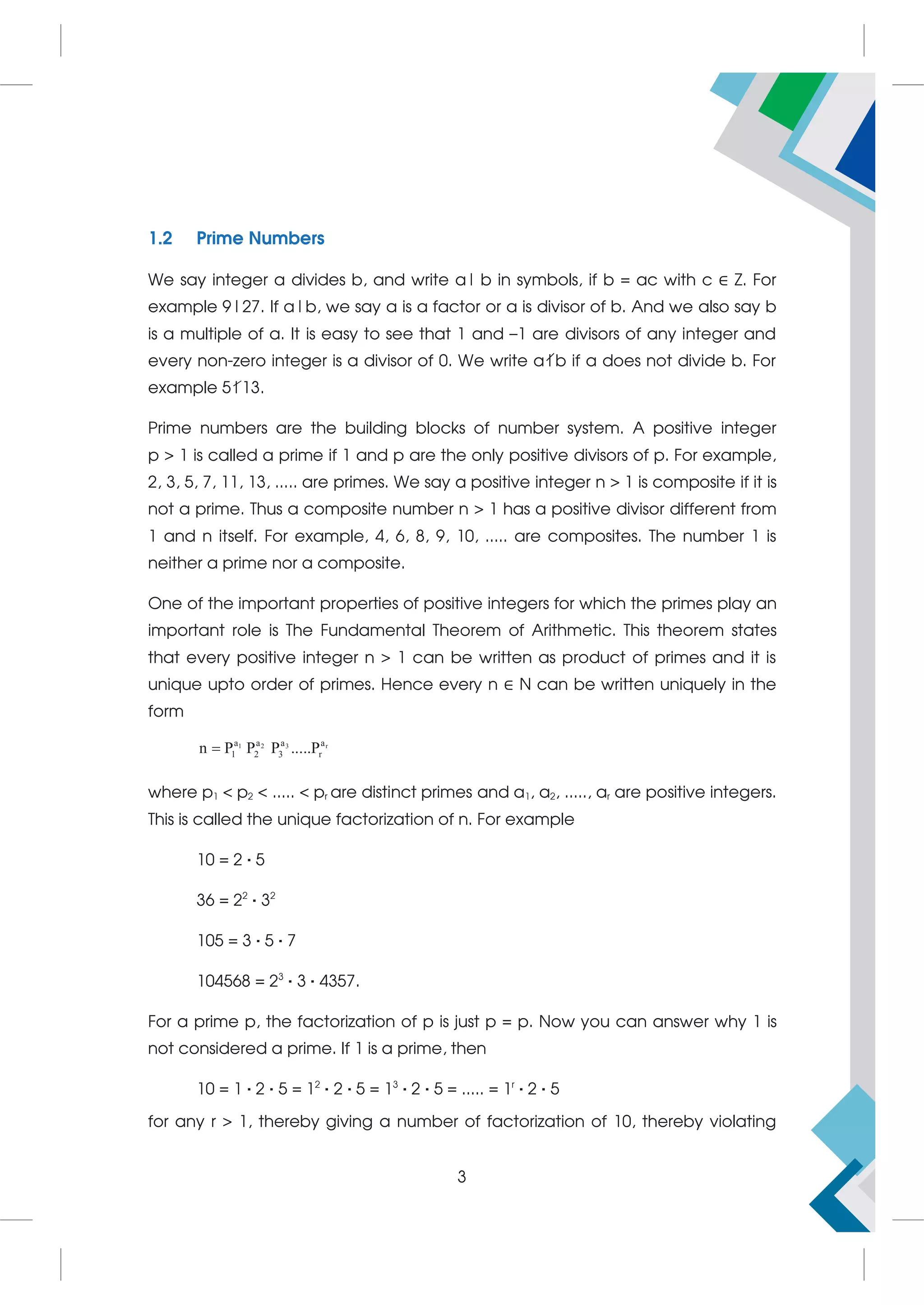 1.2 Prime Numbers
We say integer a divides b, and write a|b in symbols, if b = ac with c ∈ Z. For
example 9|27. If a|b, we say a is a factor or a is divisor of b. And we also say b
is a multiple of a. It is easy to see that 1 and –1 are divisors of any integer and
every non-zero integer is a divisor of 0. We write a|b if a does not divide b. For
example 5|13.
Prime numbers are the building blocks of number system. A positive integer
p > 1 is called a prime if 1 and p are the only positive divisors of p. For example,
2, 3, 5, 7, 11, 13, ..... are primes. We say a positive integer n > 1 is composite if it is
not a prime. Thus a composite number n > 1 has a positive divisor different from
1 and n itself. For example, 4, 6, 8, 9, 10, ..... are composites. The number 1 is
neither a prime nor a composite.
One of the important properties of positive integers for which the primes play an
important role is The Fundamental Theorem of Arithmetic. This theorem states
that every positive integer n > 1 can be written as product of primes and it is
unique upto order of primes. Hence every n ∈ N can be written uniquely in the
form
3
1 2 r
a
a a a
1 2 3 r
n P P P .....P

where p1 < p2 < ..... < pr are distinct primes and a1, a2, ....., ar are positive integers.
This is called the unique factorization of n. For example
10 = 2 · 5
36 = 22
· 32
105 = 3 · 5 · 7
104568 = 23
· 3 · 4357.
For a prime p, the factorization of p is just p = p. Now you can answer why 1 is
not considered a prime. If 1 is a prime, then
10 = 1 · 2 · 5 = 12
· 2 · 5 = 13
· 2 · 5 = ..... = 1r
· 2 · 5
for any r > 1, thereby giving a number of factorization of 10, thereby violating
3
 