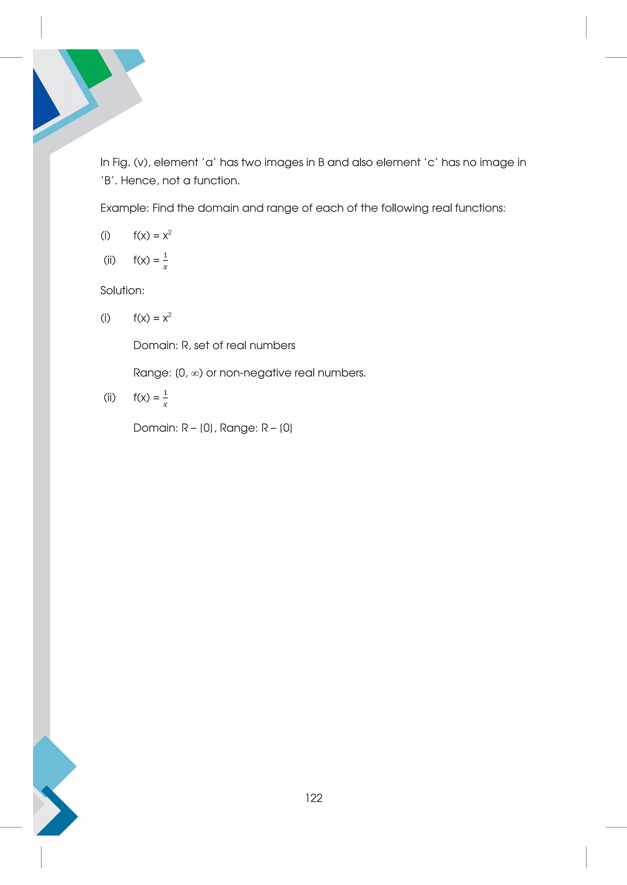 In Fig. (v), element 'a' has two images in B and also element 'c' has no image in
'B'. Hence, not a function.
Example: Find the domain and range of each of the following real functions:
(i) f(x) = x2
(ii) f(x) =
Solution:
(i) f(x) = x2
Domain: R, set of real numbers
Range: [0, ) or non-negative real numbers.
(ii) f(x) =
Domain: R – {0}, Range: R – {0}
122
 