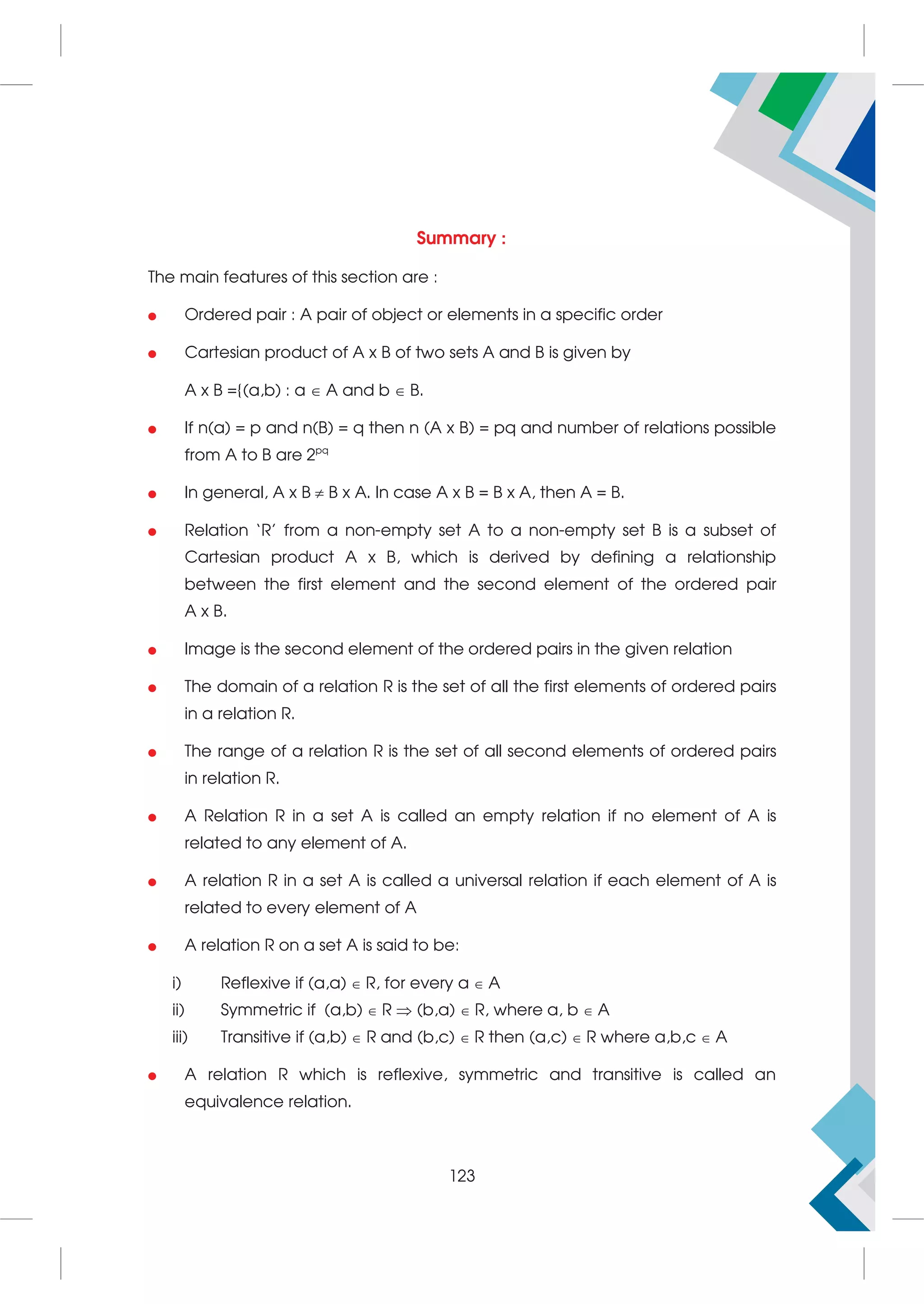 Summary :
The main features of this section are :
 Ordered pair : A pair of object or elements in a specific order
 Cartesian product of A x B of two sets A and B is given by
A x B ={(a,b) : a  A and b  B.
 If n(a) = p and n(B) = q then n (A x B) = pq and number of relations possible
from A to B are 2pq
 In general, A x B  B x A. In case A x B = B x A, then A = B.
 Relation ‘R’ from a non-empty set A to a non-empty set B is a subset of
Cartesian product A x B, which is derived by defining a relationship
between the first element and the second element of the ordered pair
A x B.
 Image is the second element of the ordered pairs in the given relation
 The domain of a relation R is the set of all the first elements of ordered pairs
in a relation R.
 The range of a relation R is the set of all second elements of ordered pairs
in relation R.
 A Relation R in a set A is called an empty relation if no element of A is
related to any element of A.
 A relation R in a set A is called a universal relation if each element of A is
related to every element of A
 A relation R on a set A is said to be:
i) Reflexive if (a,a)  R, for every a  A
ii) Symmetric if (a,b)  R  (b,a)  R, where a, b  A
iii) Transitive if (a,b)  R and (b,c)  R then (a,c)  R where a,b,c  A
 A relation R which is reflexive, symmetric and transitive is called an
equivalence relation.
123
 