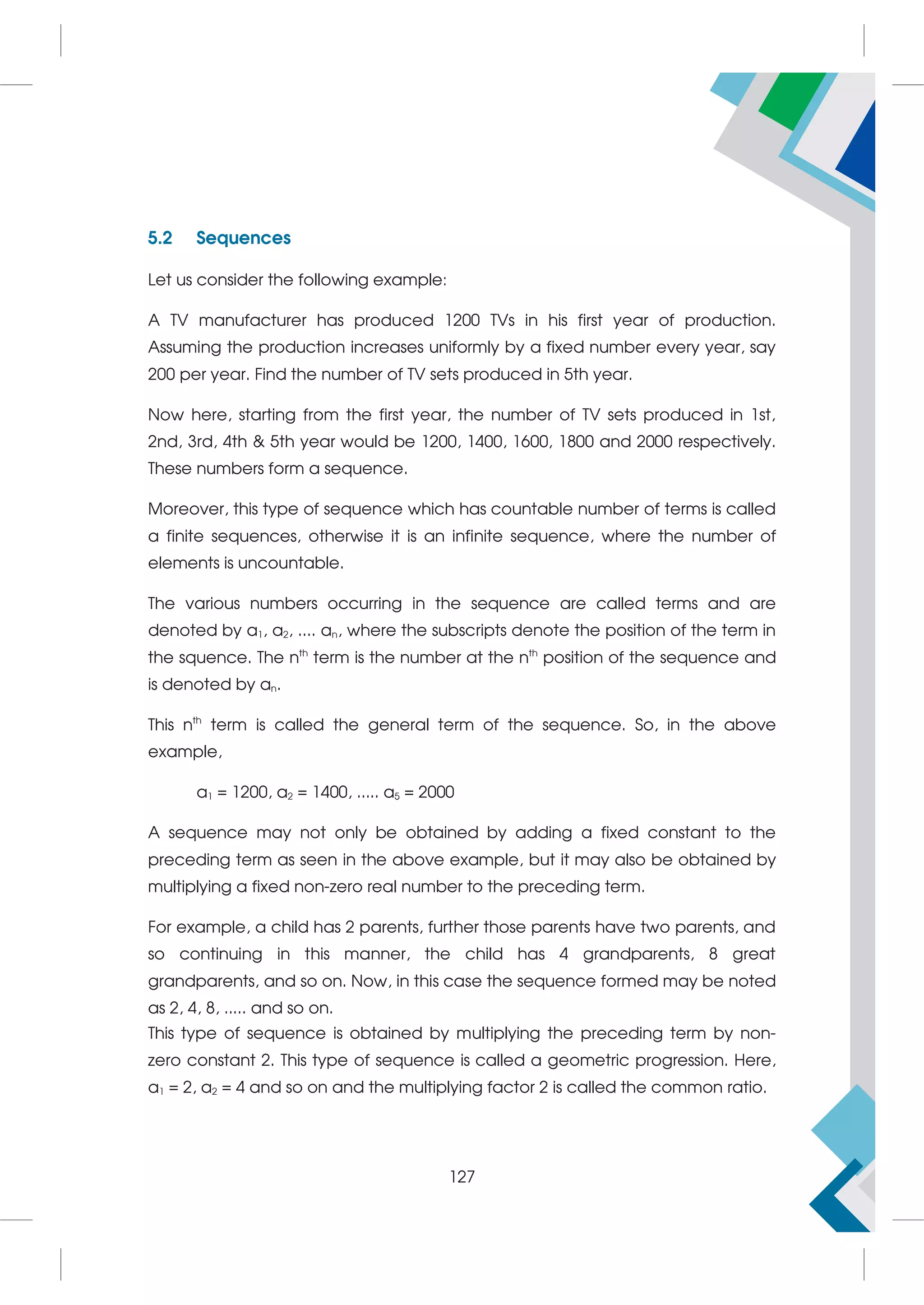 5.2 Sequences
Let us consider the following example:
A TV manufacturer has produced 1200 TVs in his first year of production.
Assuming the production increases uniformly by a fixed number every year, say
200 per year. Find the number of TV sets produced in 5th year.
Now here, starting from the first year, the number of TV sets produced in 1st,
2nd, 3rd, 4th  5th year would be 1200, 1400, 1600, 1800 and 2000 respectively.
These numbers form a sequence.
Moreover, this type of sequence which has countable number of terms is called
a finite sequences, otherwise it is an infinite sequence, where the number of
elements is uncountable.
The various numbers occurring in the sequence are called terms and are
denoted by a1, a2, .... an, where the subscripts denote the position of the term in
the squence. The nth
term is the number at the nth
position of the sequence and
is denoted by an.
This nth
term is called the general term of the sequence. So, in the above
example,
a1 = 1200, a2 = 1400, ..... a5 = 2000
A sequence may not only be obtained by adding a fixed constant to the
preceding term as seen in the above example, but it may also be obtained by
multiplying a fixed non-zero real number to the preceding term.
For example, a child has 2 parents, further those parents have two parents, and
so continuing in this manner, the child has 4 grandparents, 8 great
grandparents, and so on. Now, in this case the sequence formed may be noted
as 2, 4, 8, ..... and so on.
This type of sequence is obtained by multiplying the preceding term by non-
zero constant 2. This type of sequence is called a geometric progression. Here,
a1 = 2, a2 = 4 and so on and the multiplying factor 2 is called the common ratio.
127
 