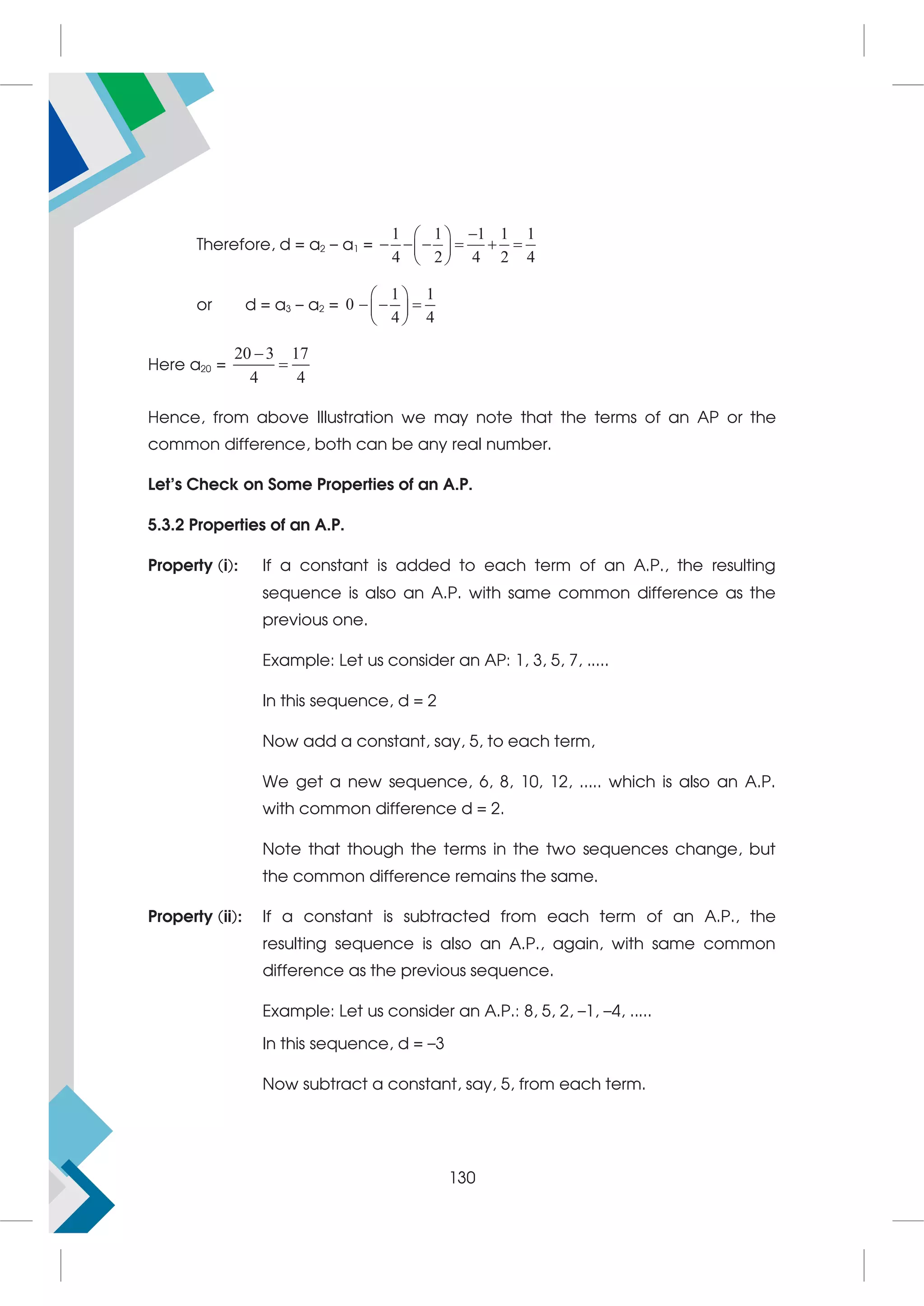 Therefore, d = a2 – a1 =
1 1 1 1 1
4 2 4 2 4

 
     
 
 
or d = a3 – a2 =
1 1
0
4 4
 
  
 
 
Here a20 =
20 3 17
4 4


Hence, from above Illustration we may note that the terms of an AP or the
common difference, both can be any real number.
Let's Check on Some Properties of an A.P.
5.3.2 Properties of an A.P.
Property (i): If a constant is added to each term of an A.P., the resulting
sequence is also an A.P. with same common difference as the
previous one.
Example: Let us consider an AP: 1, 3, 5, 7, .....
In this sequence, d = 2
Now add a constant, say, 5, to each term,
We get a new sequence, 6, 8, 10, 12, ..... which is also an A.P.
with common difference d = 2.
Note that though the terms in the two sequences change, but
the common difference remains the same.
Property (ii): If a constant is subtracted from each term of an A.P., the
resulting sequence is also an A.P., again, with same common
difference as the previous sequence.
Example: Let us consider an A.P.: 8, 5, 2, –1, –4, .....
In this sequence, d = –3
Now subtract a constant, say, 5, from each term.
130
 