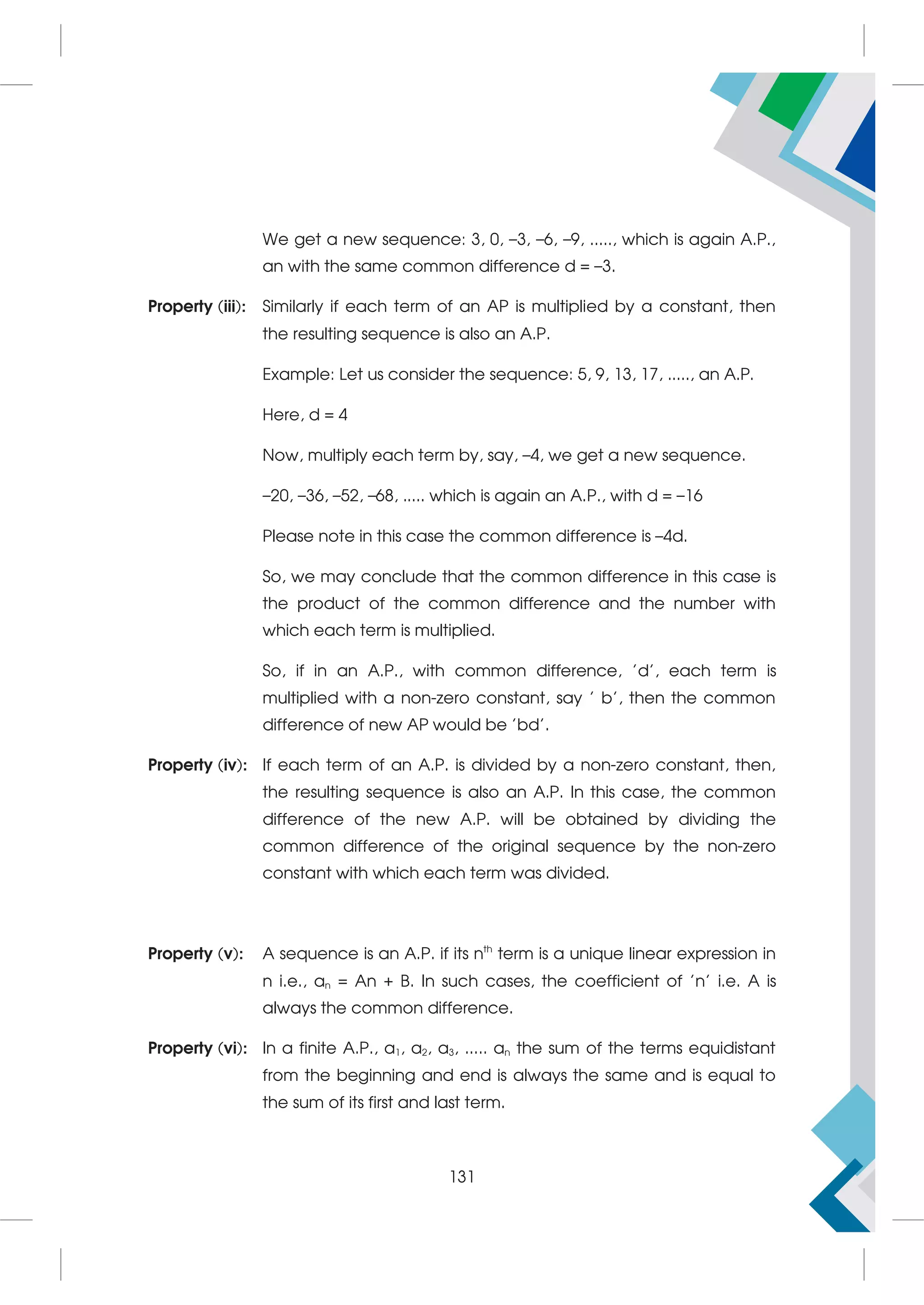 We get a new sequence: 3, 0, –3, –6, –9, ....., which is again A.P.,
an with the same common difference d = –3.
Property (iii): Similarly if each term of an AP is multiplied by a constant, then
the resulting sequence is also an A.P.
Example: Let us consider the sequence: 5, 9, 13, 17, ....., an A.P.
Here, d = 4
Now, multiply each term by, say, –4, we get a new sequence.
–20, –36, –52, –68, ..... which is again an A.P., with d = –16
Please note in this case the common difference is –4d.
So, we may conclude that the common difference in this case is
the product of the common difference and the number with
which each term is multiplied.
So, if in an A.P., with common difference, 'd', each term is
multiplied with a non-zero constant, say ' b', then the common
difference of new AP would be 'bd'.
Property (iv): If each term of an A.P. is divided by a non-zero constant, then,
the resulting sequence is also an A.P. In this case, the common
difference of the new A.P. will be obtained by dividing the
common difference of the original sequence by the non-zero
constant with which each term was divided.
Property (v): A sequence is an A.P. if its nth
term is a unique linear expression in
n i.e., an = An + B. In such cases, the coefficient of 'n' i.e. A is
always the common difference.
Property (vi): In a finite A.P., a1, a2, a3, ..... an the sum of the terms equidistant
from the beginning and end is always the same and is equal to
the sum of its first and last term.
131
 